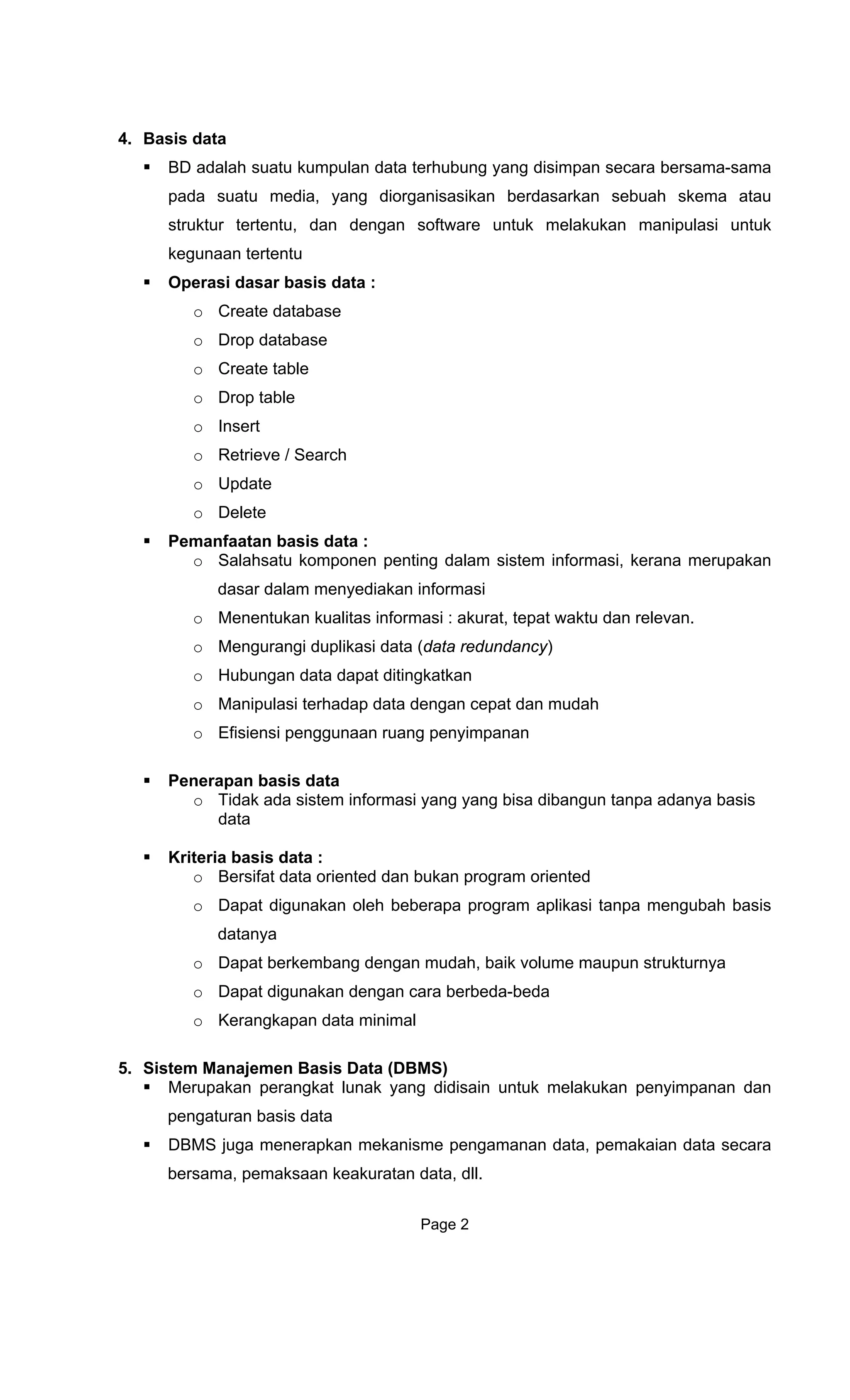 4. Basis data
BD adalah suatu kumpulan data terhubung yang disimpan secara bersama-sama
pada suatu media, yang diorganisasikan berdasarkan sebuah skema atau
struktur tertentu, dan dengan software untuk melakukan manipulasi untuk
kegunaan tertentu
Operasi dasar basis data :
o Create database
o Drop database
o Create table
o Drop table
o Insert
o Retrieve / Search
o Update
o Delete
Pemanfaatan basis data :
o Salahsatu komponen penting dalam sistem informasi, kerana merupakan
dasar dalam menyediakan informasi
o Menentukan kualitas informasi : akurat, tepat waktu dan relevan.
o Mengurangi duplikasi data (data redundancy)
o Hubungan data dapat ditingkatkan
o Manipulasi terhadap data dengan cepat dan mudah
o Efisiensi penggunaan ruang penyimpanan
Penerapan basis data
o Tidak ada sistem informasi yang yang bisa dibangun tanpa adanya basis
data
Kriteria basis data :
o Bersifat data oriented dan bukan program oriented
o Dapat digunakan oleh beberapa program aplikasi tanpa mengubah basis
datanya
o Dapat berkembang dengan mudah, baik volume maupun strukturnya
o Dapat digunakan dengan cara berbeda-beda
o Kerangkapan data minimal
5. Sistem Manajemen Basis Data (DBMS)
Merupakan perangkat lunak yang didisain untuk melakukan penyimpanan dan
pengaturan basis data
DBMS juga menerapkan mekanisme pengamanan data, pemakaian data secara
bersama, pemaksaan keakuratan data, dll.
Page 2
 