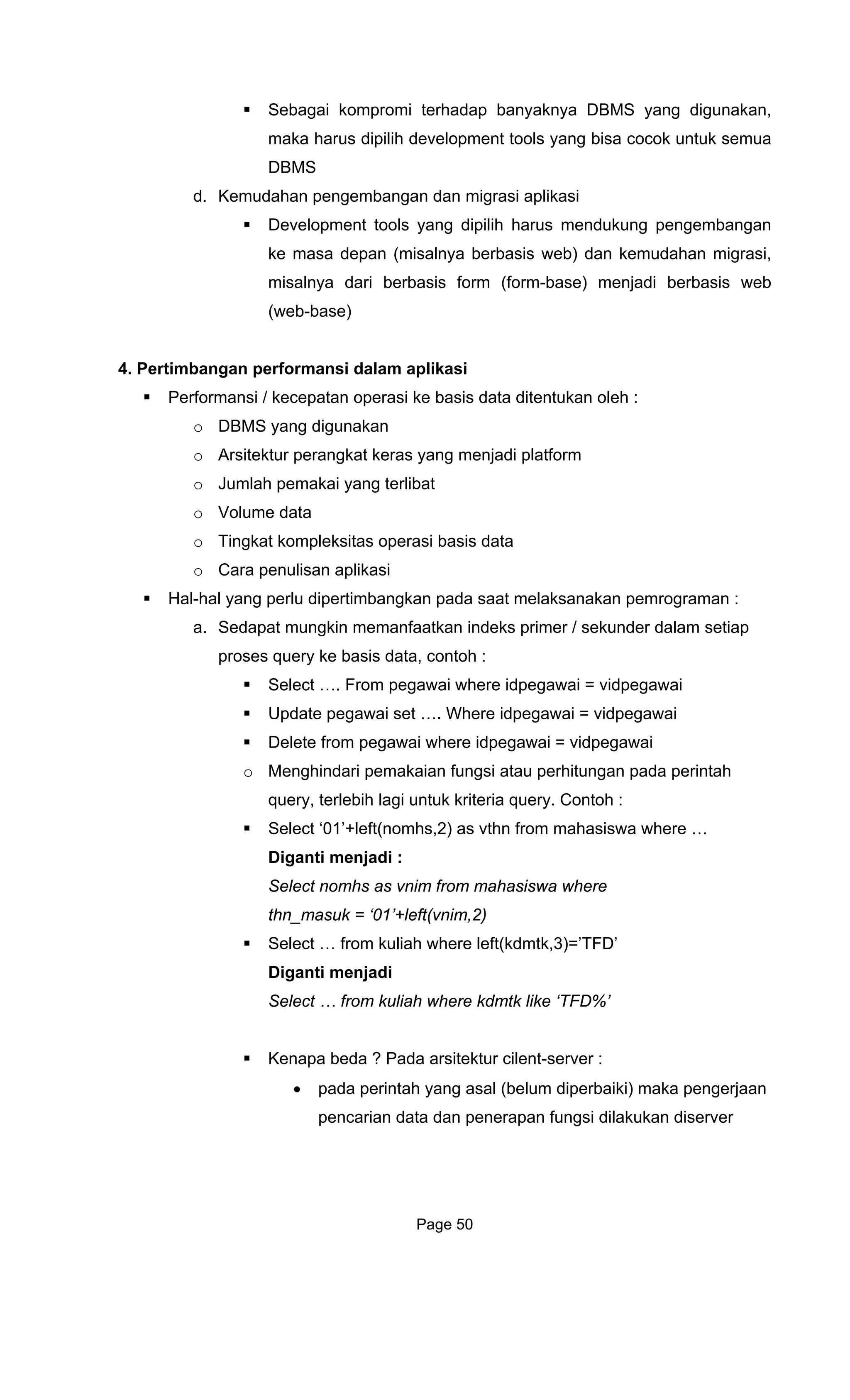 Sebagai kompromi terhadap banyaknya DBMS yang digunakan,
maka harus dipilih development tools yang bisa cocok untuk semua
. Kemudahan pengembangan dan migrasi aplikasi
Development tools yang dipilih harus mendukung pengembangan
ke masa depan (misalnya berbasis web) dan kemudahan migrasi,
misalnya dari berbasis form (form-base) menjadi berbasis web
(web-base)
4. Pertimbangan performansi dalam aplikasi
Performansi / kecepatan operasi ke basis data ditentukan oleh :
o DBMS yang digunakan
o Arsitektur perangkat keras yang menjadi platform
o Jumlah pemakai yang terlibat
o Volume data
o Tingkat kompleksitas operasi basis data
o Cara penulisan aplikasi
n pemrograman :
gawai where idpegawai = vidpegawai
ri pemakaian fungsi atau perhitungan pada perintah
query, terlebih lagi untuk kriteria que
Select ‘01’+left(nomhs,2) as vthn from mahasiswa where …
D
Select nomhs as vnim from mahasis
t uk = ‘01’+left(vnim,2)
Select … from kuliah where left(kdmtk,3)=’TFD’
erver :
pan fungsi dilakukan diserver
DBMS
d
Hal-hal yang perlu dipertimbangkan pada saat melaksanaka
a. Sedapat mungkin memanfaatkan indeks primer / sekunder dalam setiap
proses query ke basis data, contoh :
Select …. From pegawai where idpegawai = vidpegawai
Update pegawai set …. Where idpegawai = vidpegawai
Delete from pe
o Menghinda
ry. Contoh :
iganti menjadi :
wa where
hn_mas
Diganti menjadi
Select … from kuliah where kdmtk like ‘TFD%’
Kenapa beda ? Pada arsitektur cilent-s
• pada perintah yang asal (belum diperbaiki) maka pengerjaan
pencarian data dan penera
Page 50
 