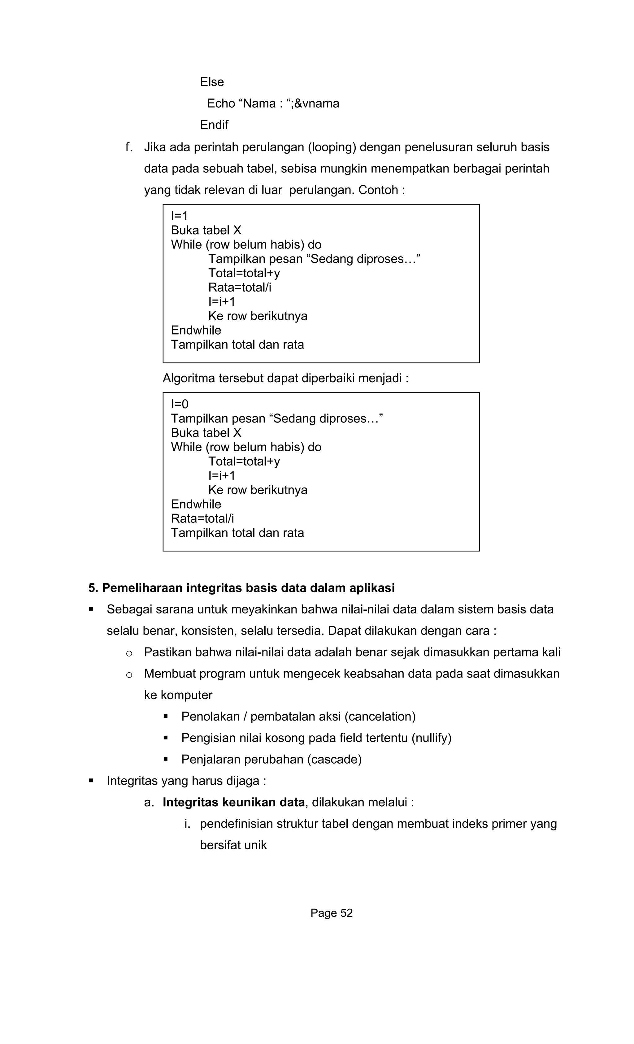 Els
Echo
Endif
f. Jika ada perintah
data pada se a
yang tidak releva
Algoritma rs
5. Pemeli
Sebagai sarana untuk meyakinkan bahwa n
selalu benar, n
o Pastikan b ta adalah benar sejak dimasukkan pertama kali
o Membuat program untuk mengecek keabsahan data pada saat dimasukkan
ke kompu
Pen
Pengisian nilai kosong pada field tertentu (nullify)
Integritas yang h
a.
indeks primer yang
e
“Nama : “;&vnama
perulangan (looping) dengan penelusuran seluruh basis
bu h tabel, sebisa mungkin menempatkan berbagai perintah
n di luar perulangan. Contoh :
I=1
Total=total+y
Rata=total/i
I= 1
Ke ro
Endwhile
Tampilka t
Buka tabel X
While (row belum habis) do
Tampilkan pesan “Sedang diproses…”
i+
w berikutnya
n otal dan rata
te ebut dapat diperbaiki menjadi :
I=0
Tampilkan pesan “Sedang dipros
T p
es…”
Buka tabel X
While (row belum habis) do
Total=total+y
I=i+1
Ke row berikutnya
Endwhile
Rata=total/i
am ilkan total dan rata
haraan integritas basis data dalam aplikasi
ilai-nilai data dalam sistem basis data
ko sisten, selalu tersedia. Dapat dilakukan dengan cara :
ahwa nilai-nilai da
ter
olakan / pembatalan aksi (cancelation)
Penjalaran perubahan (cascade)
arus dijaga :
Integritas keunikan data, dilakukan melalui :
i. pendefinisian struktur tabel dengan membuat
bersifat unik
Page 52
 