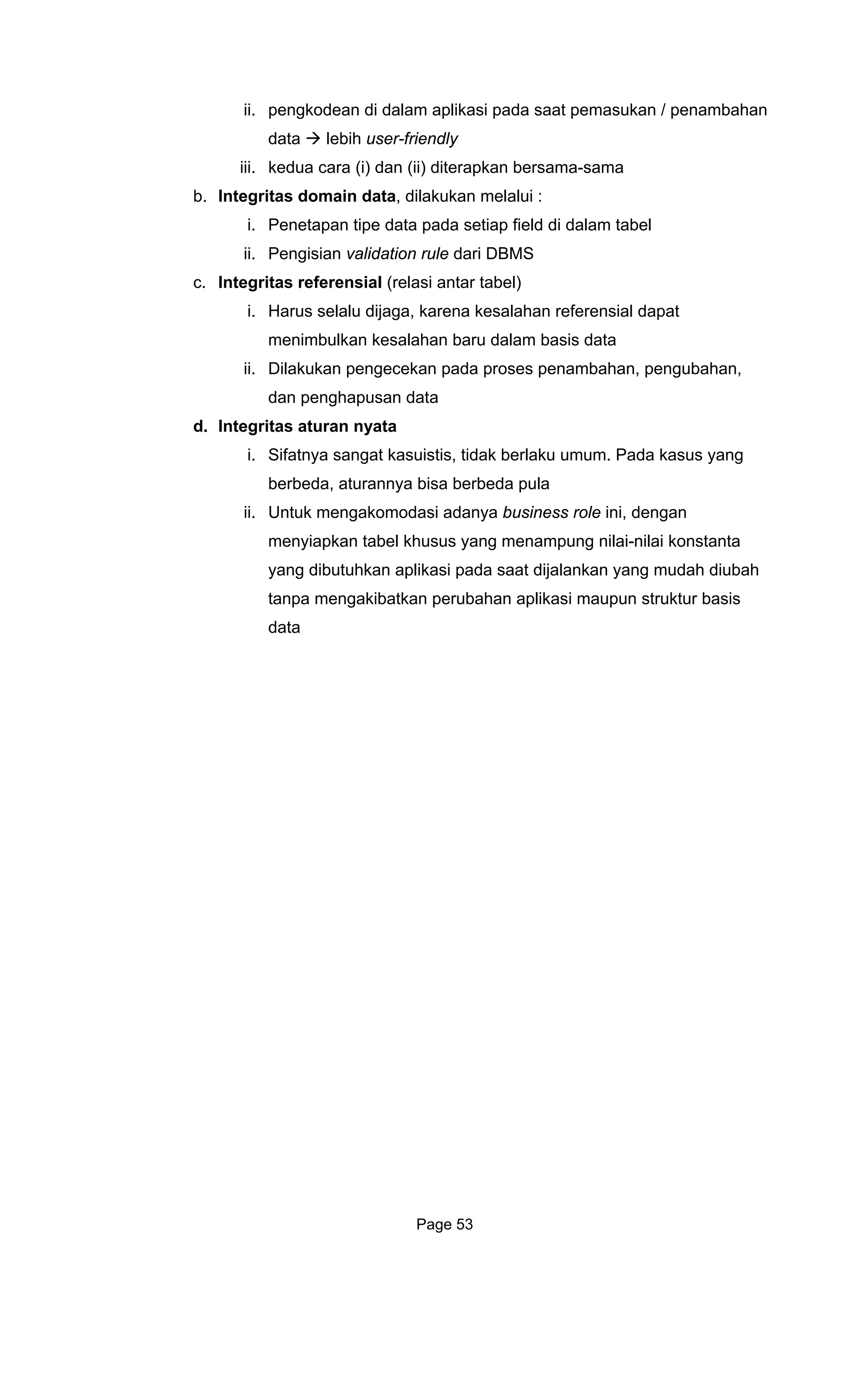 ii. pengkodean di dalam aplikasi pada saat pemasukan / penambahan
i) dan (ii) diterapkan bersama-sama
c. Integritas referensial (relasi antar tabel)
lalu dijaga, karena kesalahan referensial dapat
s data
pada proses penambahan, pengubahan,
ata
d. In egrita
istis, tidak berlaku umum. Pada kasus yang
berbeda, aturannya bisa berbeda pula
s role ini, dengan
menyiapkan tabel khusus yang menampung nilai-nilai konstanta
t dijalankan yang mudah diubah
erubahan aplikasi maupun struktur basis
data lebih user-friendly
iii. kedua cara (
b. Integritas domain data, dilakukan melalui :
i. Penetapan tipe data pada setiap field di dalam tabel
ii. Pengisian validation rule dari DBMS
i. Harus se
menimbulkan kesalahan baru dalam basi
ii. Dilakukan pengecekan
dan penghapusan d
t s aturan nyata
i. Sifatnya sangat kasu
ii. Untuk mengakomodasi adanya busines
yang dibutuhkan aplikasi pada saa
tanpa mengakibatkan p
data
Page 53
 