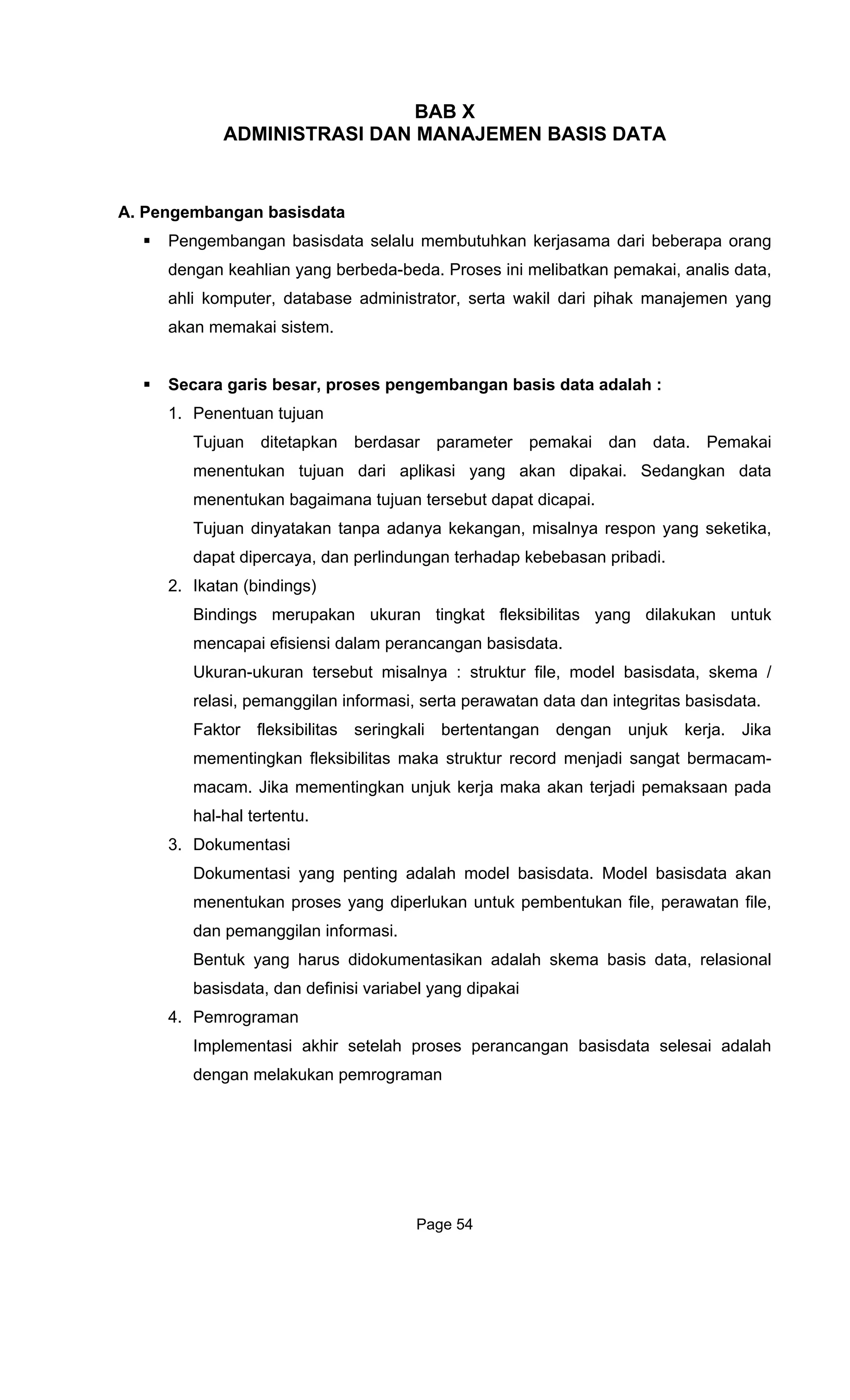 BAB X
INISTRASI DAN MANAADM JEMEN BASIS DATA
A. Pengembangan basisdata
Pengembangan bas ama dari beberapa orang
dengan keahlian yang berbeda- data,
ahli komputer, database adminis
akan memakai sistem.
Secara garis besar, proses pen
1. Penentuan
Tujuan ditetapkan berdasar paramet
menentukan tujuan dari aplikasi ai. Sedangkan data
menentukan bagaimana tujuan tersebut dapat dicapai.
Tujuan dinyatakan tanpa ada
dapat diper
2. Ikatan (bindings)
Bindings merupakan ukuran tingkat fleksibilitas yang dilakukan untuk
mencapai efisiensi dalam perancangan basisdata.
Ukuran-ukuran tersebut misalnya : struktur file, model basisdata, skema /
relasi, pemanggilan informasi, serta perawatan data dan integritas basisdata.
Faktor fleksibilitas seringkali bertentangan dengan unjuk kerja. Jika
mementingkan fleksibilitas maka struktur record menjadi sangat bermacam-
macam. Jika mementingkan unjuk kerja maka akan terjadi pemaksaan pada
hal-hal tertentu.
3. Dokumentasi
Dokumentasi yang penting adalah model basisdata. Model basisdata akan
menentukan proses yang diperlukan untuk pembentukan file, perawatan file,
dan pemanggilan informasi.
Bentuk yang harus didokumentasikan adalah skema basis data, relasional
basisdata, dan definisi variabel yang dipakai
4. Pemrograman
Implementasi akhir setelah proses perancangan basisdata selesai adalah
dengan melakukan pemrograman
isdata selalu membutuhkan kerjas
beda. Proses ini melibatkan pemakai, analis
trator, serta wakil dari pihak manajemen yang
gembangan basis data adalah :
tujuan
er pemakai dan data. Pemakai
yang akan dipak
nya kekangan, misalnya respon yang seketika,
caya, dan perlindungan terhadap kebebasan pribadi.
Page 54
 