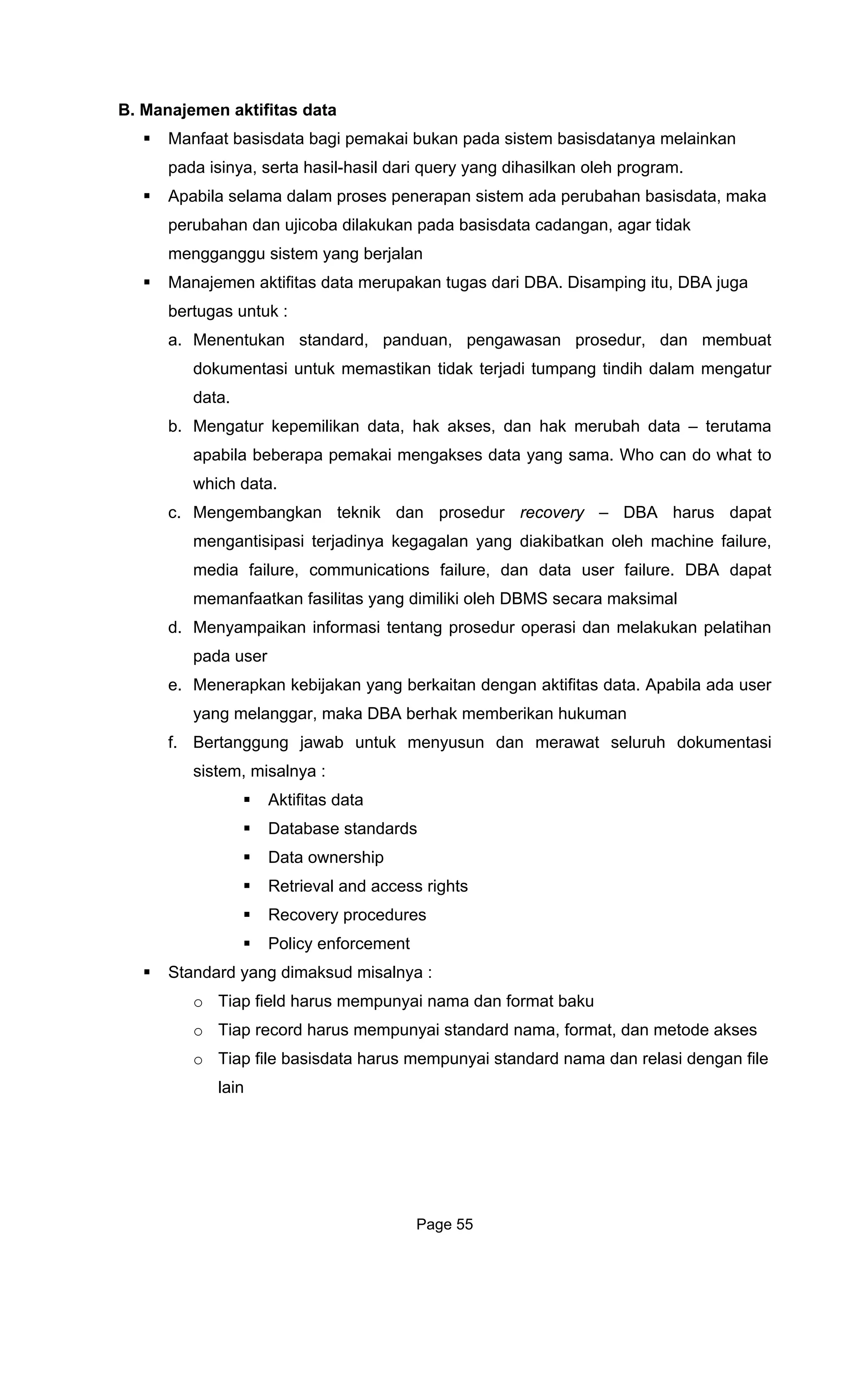 B. Manajemen aktifitas data
Manfaa elainkan
pada isinya, serta hasil-hasil dari query yang dihasilkan oleh program.
Apabila selama dalam proses penerapan sistem ada perubahan basisdata, maka
ilakukan pada basisdata cadangan, agar tidak
pengawasan prosedur, dan membuat
dokumentasi untuk memastikan tidak terjadi tumpang tindih dalam mengatur
kses, dan hak merubah data – terutama
c. Mengembangkan DBA harus dapat
s yang dimiliki oleh DBMS secara maksimal
d.
e.
f.
standards
ownership
Standard yang dimaks
andard nama, format, dan metode akses
t basisdata bagi pemakai bukan pada sistem basisdatanya m
perubahan dan ujicoba d
mengganggu sistem yang berjalan
Manajemen aktifitas data merupakan tugas dari DBA. Disamping itu, DBA juga
bertugas untuk :
a. Menentukan standard, panduan,
data.
b. Mengatur kepemilikan data, hak a
apabila beberapa pemakai mengakses data yang sama. Who can do what to
which data.
teknik dan prosedur recovery –
mengantisipasi terjadinya kegagalan yang diakibatkan oleh machine failure,
media failure, communications failure, dan data user failure. DBA dapat
memanfaatkan fasilita
Menyampaikan informasi tentang prosedur operasi dan melakukan pelatihan
pada user
Menerapkan kebijakan yang berkaitan dengan aktifitas data. Apabila ada user
yang melanggar, maka DBA berhak memberikan hukuman
Bertanggung jawab untuk menyusun dan merawat seluruh dokumentasi
sistem, misalnya :
Aktifitas data
Database
Data
Retrieval and access rights
Recovery procedures
Policy enforcement
ud misalnya :
Tiap field harus mempunyai nama dan format bakuo
Tiap record harus mempunyai sto
o Tiap file basisdata harus mempunyai standard nama dan relasi dengan file
lain
Page 55
 