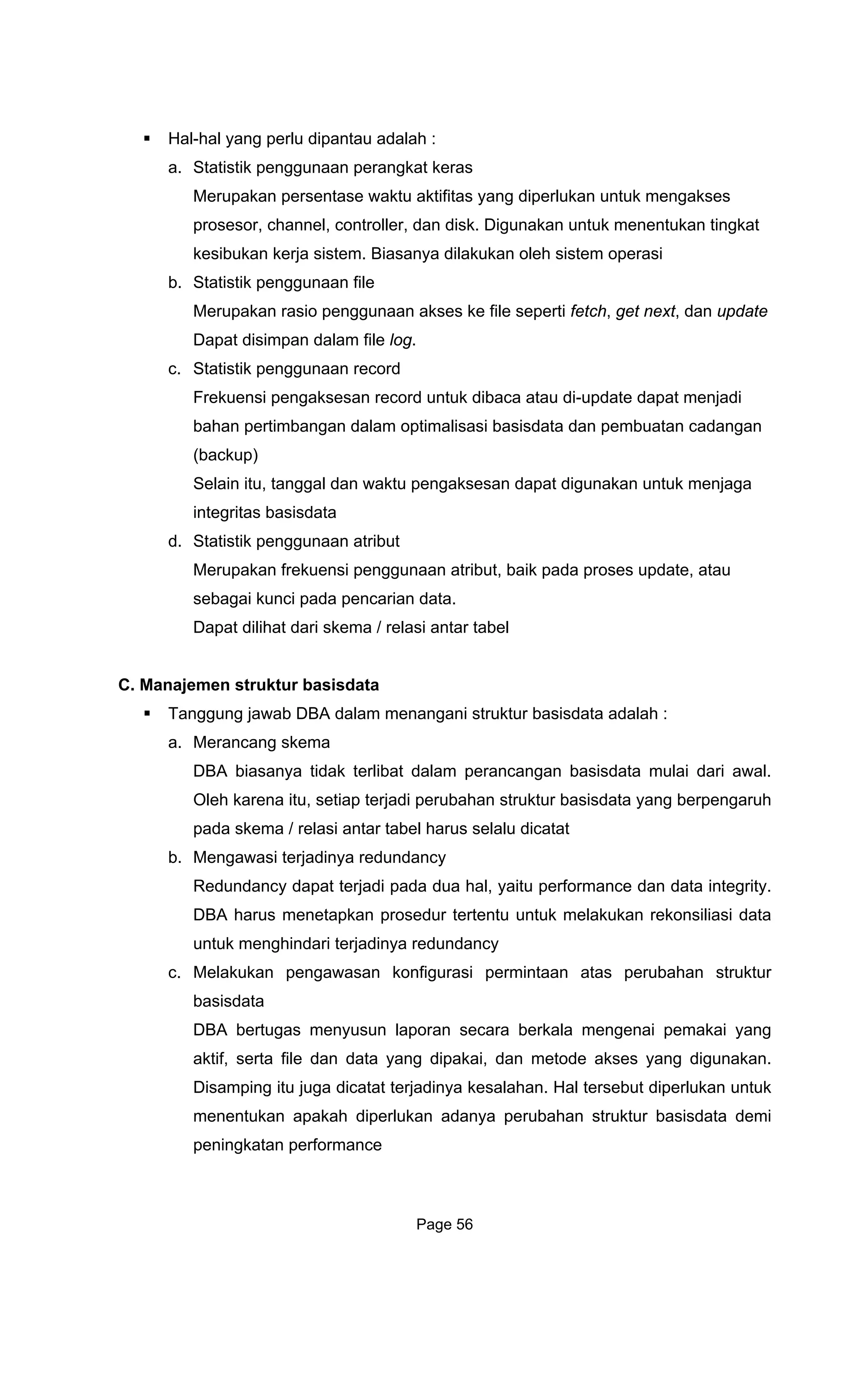 Hal-hal yang perlu dipantau adalah :
a. Statistik penggunaan perangkat keras
Merupakan persentase waktu aktifitas yang diperlukan untuk mengakses
prosesor, channel, controller, dan disk. Digunakan untuk menentukan
kesibukan kerja sistem. Biasany
tingkat
a dilakukan oleh sistem operasi
io penggunaan akses ke file seperti fetch, get next, dan update
c.
nsi pengaksesan record untuk dibaca atau di-update dapat menjadi
nggal dan waktu pengaksesan dapat digunakan untuk menjaga
d.
C. Man
Tan lah :
k terlibat dalam perancangan basisdata mulai dari awal.
Oleh karena itu, setiap terjadi perubahan struktur basisdata yang berpengaruh
pada s rus selalu dicatat
b. Menga ancy
Redun n l, yaitu performance dan data integrity.
DBA h tertentu untuk melakukan rekonsiliasi data
untuk menghindari terjadinya redundancy
rasi permintaan atas perubahan struktur
Disamping itu juga dicatat terjadinya kesalahan. Hal tersebut diperlukan untuk
menentukan apakah diperlukan adanya perubahan struktur basisdata demi
peningkatan performance
b. Statistik penggunaan file
Merupakan ras
Dapat disimpan dalam file log.
Statistik penggunaan record
Frekue
bahan pertimbangan dalam optimalisasi basisdata dan pembuatan cadangan
(backup)
Selain itu, ta
integritas basisdata
Statistik penggunaan atribut
Merupakan frekuensi penggunaan atribut, baik pada proses update, atau
sebagai kunci pada pencarian data.
Dapat dilihat dari skema / relasi antar tabel
ajemen struktur basisdata
ggung jawab DBA dalam menangani struktur basisdata ada
a. Merancang skema
DBA biasanya tida
kema / relasi antar tabel ha
wasi terjadinya redund
da cy dapat terjadi pada dua ha
arus menetapkan prosedur
c. Melakukan pengawasan konfigu
basisdata
DBA bertugas menyusun laporan secara berkala mengenai pemakai yang
aktif, serta file dan data yang dipakai, dan metode akses yang digunakan.
Page 56
 