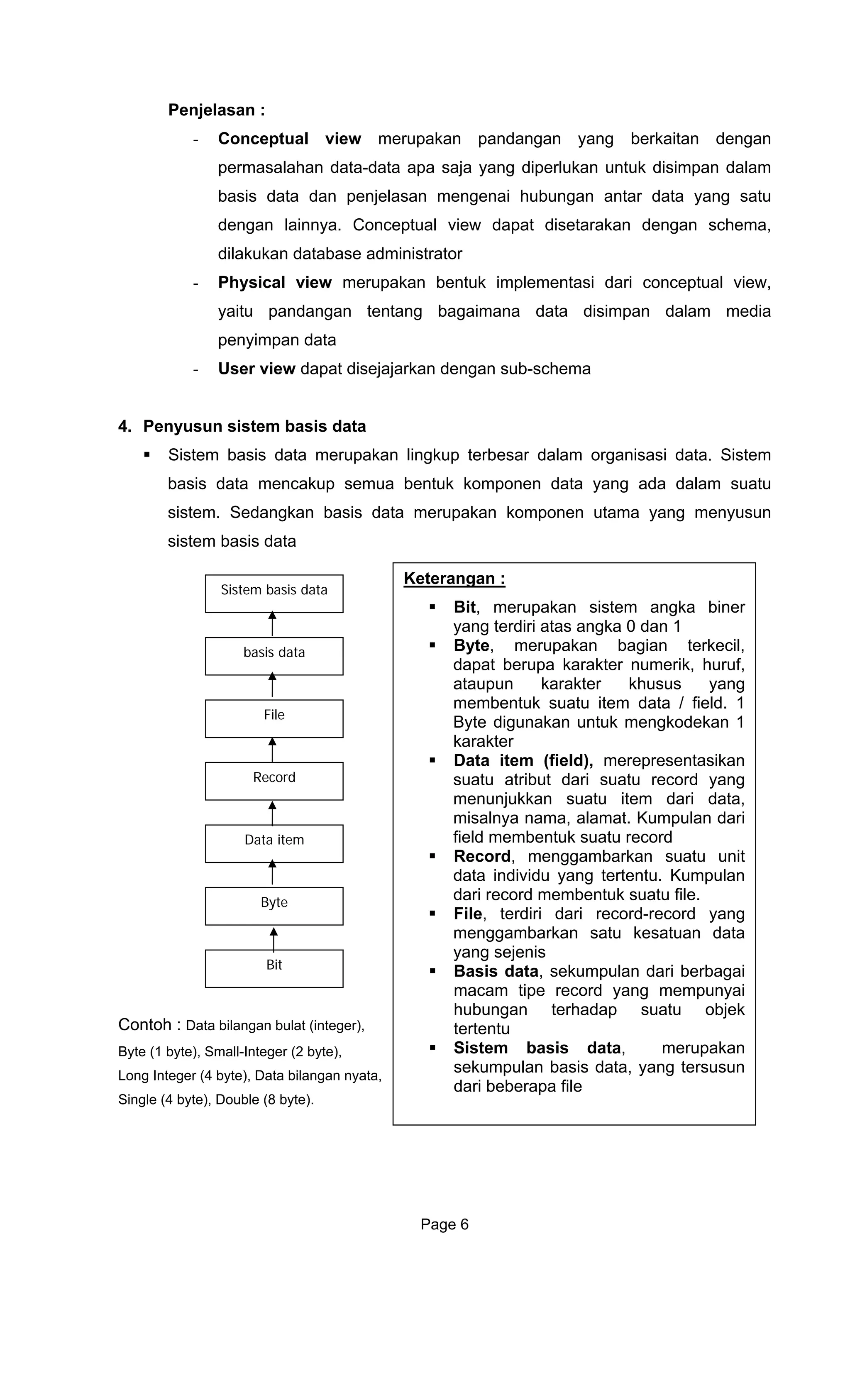 Penjelasan :
- Conceptual view merupakan pandangan yang berkaitan dengan
permasalahan data-data apa saja yang diperlukan untuk disimpan dalam
basis data dan penjelasan mengenai hubungan antar data yang satu
dengan lainnya. Conceptual view dapat disetarakan dengan schema,
dilakukan database administrator
- Physical view merupakan bentuk implementasi dari conceptual view,
yaitu pandangan tentang bagaimana data disimpan dalam media
penyimpan data
- User view dapat disejajarkan dengan sub-schema
4. Penyusun sistem basis data
Sistem basis data merupakan lingkup terbesar dalam organisasi data. Sistem
basis data mencakup semua bentuk komponen data yang ada dalam suatu
sistem. Sedangkan basis data merupakan komponen utama yang menyusun
sistem basis data
Bit, merupakan sistem angka biner
yang terdiri atas angka 0 dan 1
Byte, merupakan bagian terkecil,
dapat berupa karakter numerik, huruf,
ataupun karakter khusus yang
membentuk suatu item data / field. 1
Byte digunakan untuk mengkodekan 1
karakter
Data item (field), merepresentasikan
suatu atribut dari suatu record yang
menunjukkan suatu item dari data,
misalnya nama, alamat. Kumpulan dari
field membentuk suatu record
Record, menggambarkan suatu unit
data individu yang tertentu. Kumpulan
dari record membentuk suatu file.
File, terdiri dari record-record yang
menggambarkan satu kesatuan data
yang sejenis
Basis data, sekumpulan dari berbagai
macam tipe record yang mempunyai
hubungan terhadap suatu objek
tertentu
Sistem basis data, merupakan
sekumpulan basis data, yang tersusun
dari beberapa file
Keterangan :
Sistem basis data
basis data
File
Record
Data item
Byte
Bit
Contoh : Data bilangan bulat (integer),
Byte (1 byte), Small-Integer (2 byte),
Long Integer (4 byte), Data bilangan nyata,
Single (4 byte), Double (8 byte).
Page 6
 