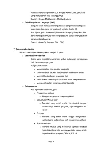 Hasil dari kompilasi perintah DDL menjadi Kamus Data, yaitu data
yang menjelaskan data sesungguhnya
Contoh : Create, Modify report, Modify structure
o Data Manipulation Language (DML)
Berguna untuk melakukan manipulasi dan pengambilan data pada
suatu basis data, yang berupa insert, update, delete, dll.
Ada 2 jenis, yaitu prosedural (ditentukan data yang diinginkan dan
cara mendapatkannya) dan non-prosedural (tanpa menyebutkan
cara mendapatkannya)
Contoh : dbase 3+, foxbase, SQL, QBE
7. Pengguna basis data
Secara umum dapat dikelompokkan menjadi 2, yaitu :
o Database administrator
Orang yang memiliki kewenangan untuk melakukan pengawasan
baik data maupun program
Fungsi DBA adalah :
Mendefinisikan pola struktur basis data
Mendefinisikan struktur penyimpanan dan metode akses
Memodifikasi pola dan organisasi fisik
Memberikan kewenangan pada user untuk mengakses data
Menspesifikasikan keharusan integritas data
o Database user
Ada 4 pemakai basis data, yaitu :
Programmer aplikasi
o Merupakan pembuat program aplikasi
Casual user / Naïve User
o Pemakai yang sudah mahir, berinteraksi dengan
sistem tanpa menulis program, tapi menggunakan
query
End user
o Pemakai yang belum mahir, tinggal menjalankan
aplikasi yang sudah dibuat oleh programmer aplikasi
Specialized user
o Pemakai khusus yang menuliskan aplikasi database
tidak dalam kerangka pemrosesan data, namun untuk
keperluan khusus seperti CAD, AI, ES, dll
Page 8
 