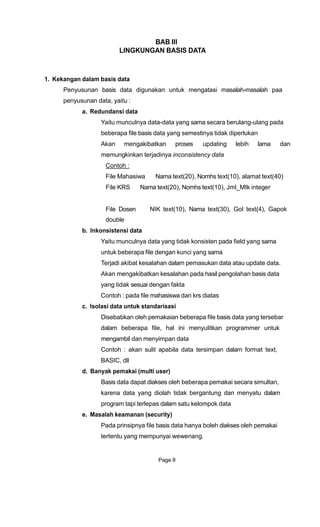 BAB III
LINGKUNGAN BASIS DATA
1. Kekangan dalam basis data
Penyusunan basis data digunakan untuk mengatasi masalah-masalah paa
penyusunan data, yaitu :
a. Redundansi data
Yaitu munculnya data-data yang sama secara berulang-ulang pada
beberapa file basis data yang semestinya tidak diperlukan
Akan mengakibatkan proses updating lebih lama dan
memungkinkan terjadinya inconsistency data
Contoh :
File Mahasiwa Nama text(20), Nomhs text(10), alamat text(40)
File KRS Nama text(20), Nomhs text(10), Jml_Mtk integer
File Dosen NIK text(10), Nama text(30), Gol text(4), Gapok
double
b. Inkonsistensi data
Yaitu munculnya data yang tidak konsisten pada field yang sama
untuk beberapa file dengan kunci yang sama
Terjadi akibat kesalahan dalam pemasukan data atau update data.
Akan mengakibatkan kesalahan pada hasil pengolahan basis data
yang tidak sesuai dengan fakta
Contoh : pada file mahasiswa dan krs diatas
c. Isolasi data untuk standarisasi
Disebabkan oleh pemakaian beberapa file basis data yang tersebar
dalam beberapa file, hal ini menyulitkan programmer untuk
mengambil dan menyimpan data
Contoh : akan sulit apabila data tersimpan dalam format text,
BASIC, dll
d. Banyak pemakai (multi user)
Basis data dapat diakses oleh beberapa pemakai secara simultan,
karena data yang diolah tidak bergantung dan menyatu dalam
program tapi terlepas dalam satu kelompok data
e. Masalah keamanan (security)
Pada prinsipnya file basis data hanya boleh diakses oleh pemakai
tertentu yang mempunyai wewenang.
Page 9
 