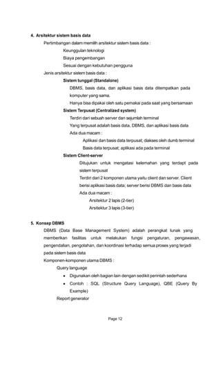 4. Arsitektur sistem basis data
Pertimbangan dalam memilih arsitektur sistem basis data :
Keunggulan teknologi
Biaya pengembangan
Sesuai dengan kebutuhan pengguna
Jenis arsitektur sistem basis data :
Sistem tunggal (Standalone)
DBMS, basis data, dan aplikasi basis data ditempatkan pada
komputer yang sama.
Hanya bisa dipakai oleh satu pemakai pada saat yang bersamaan
Sistem Terpusat (Centralized system)
Terdiri dari sebuah server dan sejumlah terminal
Yang terpusat adalah basis data, DBMS, dan aplikasi basis data
Ada dua macam :
Aplikasi dan basis data terpusat; diakses oleh dumb terminal
Basis data terpusat; aplikasi ada pada terminal
Sistem Client-server
Ditujukan untuk mengatasi kelemahan yang terdapt pada
sistem terpusat
Terdiri dari 2 komponen utama yaitu client dan server. Client
berisi aplikasi basis data; server berisi DBMS dan basis data
Ada dua macam :
Arsitektur 2 lapis (2-tier)
Arsitektur 3 lapis (3-tier)
5. Konsep DBMS
DBMS (Data Base Management System) adalah perangkat lunak yang
memberikan fasilitas untuk melakukan fungsi pengaturan, pengawasan,
pengendalian, pengolahan, dan koordinasi terhadap semua proses yang terjadi
pada sistem basis data
Komponen-komponen utama DBMS :
Query language
Digunakan oleh bagian lain dengan sedikit perintah sederhana
Contoh : SQL (Structure Query Language), QBE (Query By
Example)
Report generator
Page 12
 