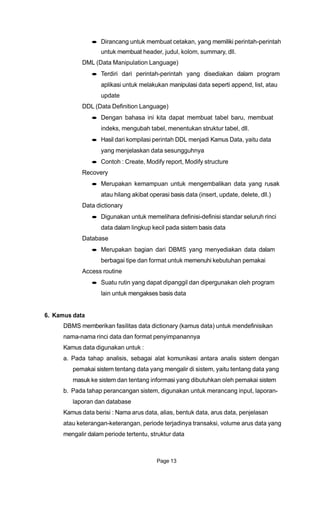 Dirancang untuk membuat cetakan, yang memiliki perintah-perintah
untuk membuat header, judul, kolom, summary, dll.
DML (Data Manipulation Language)
Terdiri dari perintah-perintah yang disediakan dalam program
aplikasi untuk melakukan manipulasi data seperti append, list, atau
update
DDL (Data Definition Language)
Dengan bahasa ini kita dapat membuat tabel baru, membuat
indeks, mengubah tabel, menentukan struktur tabel, dll.
Hasil dari kompilasi perintah DDL menjadi Kamus Data, yaitu data
yang menjelaskan data sesungguhnya
Contoh : Create, Modify report, Modify structure
Recovery
Merupakan kemampuan untuk mengembalikan data yang rusak
atau hilang akibat operasi basis data (insert, update, delete, dll.)
Data dictionary
Digunakan untuk memelihara definisi-definisi standar seluruh rinci
data dalam lingkup kecil pada sistem basis data
Database
Merupakan bagian dari DBMS yang menyediakan data dalam
berbagai tipe dan format untuk memenuhi kebutuhan pemakai
Access routine
Suatu rutin yang dapat dipanggil dan dipergunakan oleh program
lain untuk mengakses basis data
6. Kamus data
DBMS memberikan fasilitas data dictionary (kamus data) untuk mendefinisikan
nama-nama rinci data dan format penyimpanannya
Kamus data digunakan untuk :
a. Pada tahap analisis, sebagai alat komunikasi antara analis sistem dengan
pemakai sistem tentang data yang mengalir di sistem, yaitu tentang data yang
masuk ke sistem dan tentang informasi yang dibutuhkan oleh pemakai sistem
b. Pada tahap perancangan sistem, digunakan untuk merancang input, laporan-
laporan dan database
Kamus data berisi : Nama arus data, alias, bentuk data, arus data, penjelasan
atau keterangan-keterangan, periode terjadinya transaksi, volume arus data yang
mengalir dalam periode tertentu, struktur data
Page 13
 