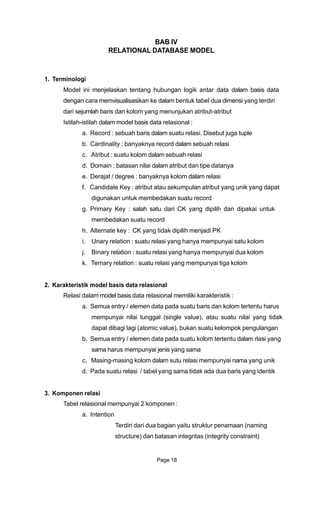 BAB IV
RELATIONAL DATABASE MODEL
1. Terminologi
Model ini menjelaskan tentang hubungan logik antar data dalam basis data
dengan cara memvisualisasikan ke dalam bentuk tabel dua dimensi yang terdiri
dari sejumlah baris dan kolom yang menunjukan atribut-atribut
Istilah-istilah dalam model basis data relasional :
a. Record : sebuah baris dalam suatu relasi. Disebut juga tuple
b. Cardinality : banyaknya record dalam sebuah relasi
c. Atribut : suatu kolom dalam sebuah relasi
d. Domain : batasan nilai dalam atribut dan tipe datanya
e. Derajat / degree : banyaknya kolom dalam relasi
f. Candidate Key : atribut atau sekumpulan atribut yang unik yang dapat
digunakan untuk membedakan suatu record
g. Primary Key : salah satu dari CK yang dipilih dan dipakai untuk
membedakan suatu record
h. Alternate key : CK yang tidak dipilih menjadi PK
i. Unary relation : suatu relasi yang hanya mempunyai satu kolom
j. Binary relation : suatu relasi yang hanya mempunyai dua kolom
k. Ternary relation : suatu relasi yang mempunyai tiga kolom
2. Karakteristik model basis data relasional
Relasi dalam model basis data relasional memiliki karakteristik :
a. Semua entry / elemen data pada suatu baris dan kolom tertentu harus
mempunyai nilai tunggal (single value), atau suatu nilai yang tidak
dapat dibagi lagi (atomic value), bukan suatu kelompok pengulangan
b. Semua entry / elemen data pada suatu kolom tertentu dalam rlasi yang
sama harus mempunyai jenis yang sama
c. Masing-masing kolom dalam sutu relasi mempunyai nama yang unik
d. Pada suatu relasi / tabel yang sama tidak ada dua baris yang identik
3. Komponen relasi
Tabel relasional mempunyai 2 komponen :
a. Intention
Terdiri dari dua bagian yaitu struktur penamaan (naming
structure) dan batasan integritas (integrity constraint)
Page 18
 