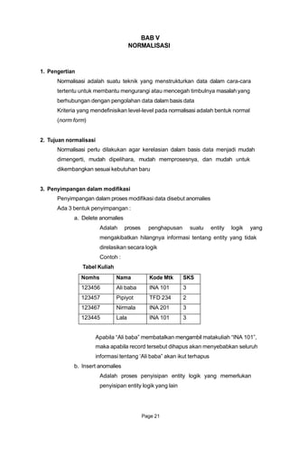 BAB V
NORMALISASI
1. Pengertian
Normalisasi adalah suatu teknik yang menstrukturkan data dalam cara-cara
tertentu untuk membantu mengurangi atau mencegah timbulnya masalah yang
berhubungan dengan pengolahan data dalam basis data
Kriteria yang mendefinisikan level-level pada normalisasi adalah bentuk normal
(norm form)
2. Tujuan normalisasi
Normalisasi perlu dilakukan agar kerelasian dalam basis data menjadi mudah
dimengerti, mudah dipelihara, mudah memprosesnya, dan mudah untuk
dikembangkan sesuai kebutuhan baru
3. Penyimpangan dalam modifikasi
Penyimpangan dalam proses modifikasi data disebut anomalies
Ada 3 bentuk penyimpangan :
a. Delete anomalies
Adalah proses penghapusan suatu entity logik yang
mengakibatkan hilangnya informasi tentang entity yang tidak
direlasikan secara logik
Contoh :
Tabel Kuliah
Apabila “Ali baba” membatalkan mengambil matakuliah “INA 101”,
maka apabila record tersebut dihapus akan menyebabkan seluruh
informasi tentang „Ali baba” akan ikut terhapus
b. Insert anomalies
Adalah proses penyisipan entity logik yang memerlukan
penyisipan entity logik yang lain
Page 21
Nomhs Nama Kode Mtk SKS
123456 Ali baba INA 101 3
123457 Pipiyot TFD 234 2
123467 Nirmala INA 201 3
123445 Lala INA 101 3
 
