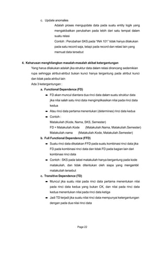 c. Update anomalies
Adalah proses mengupdate data pada suatu entity logik yang
mengakibatkan perubahan pada lebih dari satu tempat dalam
suatu relasi
Contoh : Perubahan SKS pada “INA 101” tidak hanya dilakukan
pada satu record saja, tetapi pada record dan relasi lain yang
memuat data tersebut
4. Keharusan menghilangkan masalah-masalah akibat ketergantungan
Yang harus dilakukan adalah jika struktur data dalam relasi dirancang sedemikian
rupa sehingga atribut-atribut bukan kunci hanya tergantung pada atribut kunci
dan tidak pada atribut lain
Ada 3 ketergantungan :
a. Functional Dependence (FD)
FD akan muncul diantara dua rinci data dalam suatu struktur data
jika nilai salah satu rinci data mengimplikasikan nilai pada rinci data
kedua
Atau rinci data pertama menentukan (determines) rinci data kedua
Contoh :
Matakuliah (Kode, Nama, SKS, Semester)
FD = Matakuliah.Kode (Matakuliah.Nama, Matakuliah.Semester)
Matakuliah.nama (Matakuliah.Kode, Matakuliah.Semester)
b. Full Functional Dependence (FFD)
Suatu rinci data dikatakan FFD pada suatu kombinasi rinci data jika
FD pada kombinasi rinci data dan tidak FD pada bagian lain dari
kombinasi rinci data
Contoh : SKS pada tabel matakuliah hanya bergantung pada kode
matakuliah, dan tidak ditentukan oleh siapa yang mengambil
matakuliah tersebut
c. Transitive Dependence (TD)
Muncul jika suatu nilai pada rinci data pertama menentukan nilai
pada rinci data kedua yang bukan CK, dan nilai pada rinci data
kedua menentukan nilai pada rinci data ketiga
Jadi TD terjadi jika suatu nilai rinci data mempunyai ketergantungan
dengan pada dua nilai rinci data
Page 22
 