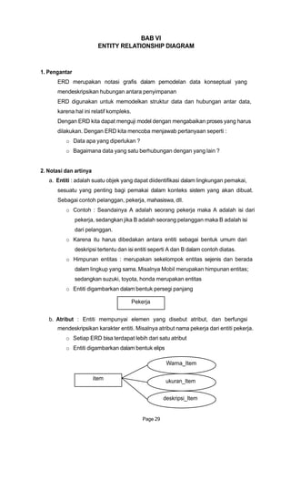 BAB VI
ENTITY RELATIONSHIP DIAGRAM
1. Pengantar
ERD merupakan notasi grafis dalam pemodelan data konseptual yang
mendeskripsikan hubungan antara penyimpanan
ERD digunakan untuk memodelkan struktur data dan hubungan antar data,
karena hal ini relatif kompleks.
Dengan ERD kita dapat menguji model dengan mengabaikan proses yang harus
dilakukan. Dengan ERD kita mencoba menjawab pertanyaan seperti :
o Data apa yang diperlukan ?
o Bagaimana data yang satu berhubungan dengan yang lain ?
2. Notasi dan artinya
a. Entiti : adalah suatu objek yang dapat diidentifikasi dalam lingkungan pemakai,
sesuatu yang penting bagi pemakai dalam konteks sistem yang akan dibuat.
Sebagai contoh pelanggan, pekerja, mahasiswa, dll.
o Contoh : Seandainya A adalah seorang pekerja maka A adalah isi dari
pekerja, sedangkan jika B adalah seorang pelanggan maka B adalah isi
dari pelanggan.
o Karena itu harus dibedakan antara entiti sebagai bentuk umum dari
deskripsi tertentu dan isi entiti seperti A dan B dalam contoh diatas.
o Himpunan entitas : merupakan sekelompok entitas sejenis dan berada
dalam lingkup yang sama. Misalnya Mobil merupakan himpunan entitas;
sedangkan suzuki, toyota, honda merupakan entitas
o Entiti digambarkan dalam bentuk persegi panjang
Pekerja
b. Atribut : Entiti mempunyai elemen yang disebut atribut, dan berfungsi
mendeskripsikan karakter entiti. Misalnya atribut nama pekerja dari entiti pekerja.
o Setiap ERD bisa terdapat lebih dari satu atribut
o Entiti digambarkan dalam bentuk elips
Warna_Item
item
Page 29
ukuran_Item
deskripsi_Item
 