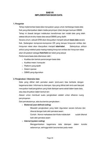 BAB VII
IMPLEMENTASI BASIS DATA
1. Pengantar
Tahap implementasi basis data merupakan upaya untuk membangun basis data
fisik yang ditempatkan dalam media penyimpan (disk) dengan bantuan DBMS
Tahap ini diawali dengan melakukan transformasi dari model data yang telah
selesai dibuat struktur basis data sesuai DBMS yang dipilih
Secara umum, sebuah ERD akan diwujudkan menjadi sebuah basis data secara
fisik. Sedangkan komponen-komponen ER yang berupa himpunan entitas dan
himpunan relasi akan diwujudkan menjadi tabel-tabel. Selanjutnya, atribut-
atribut yang melekat pada masing-masing himpunan entitas dan himpunan relasi
akan dinyatakan sebagai field-field dari tabel yang sesuai
Performansi basis data ditentukan oleh :
o Kualitas dan bentuk perancangan basis data
o Kualitas mesin / komputer
o Platform yang dipilih
o Sistem operasi
o DBMS yang digunakan
2. Pengkodean / Abstraksi data
Data yang dilihat oleh pemakai awam (end-user) bisa berbeda dengan
bagaimana data / informasi itu disimpan. Apa yang dilihat oleh end-user bisa jadi
merupakan hasil pengolahan yang tidak disimpan sama sekali dalam basis data,
atau bisa dinyatkan dalam bentuk lain
Alasan untuk membuat suatu pengkodean adalah untuk efisiensi ruang
penyimpanan
Dari pemakaiannya, ada dua bentuk pengkodean :
o Eksternal (user-defined coding)
Mewakili pengkodean yang telah digunakan secara terbuka dan
dikenal dengan baik oleh pemakai awam
Contoh : Nomor mahasiswa dan Kode matakuliah sudah dikenal
baik oleh pemakai awam
o Internal (system coding)
Menggambarkan bagaimana data disimpan dalam kondisi
sebenarnya, sehingga lebih berorientasi pada mesin
Page 35
 