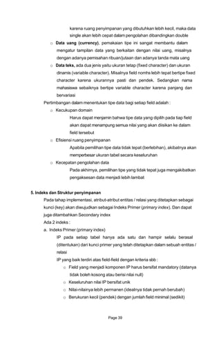 karena ruang penyimpanan yang dibutuhkan lebih kecil, maka data
single akan lebih cepat dalam pengolahan dibandingkan double
o Data uang (currency), pemakaian tipe ini sangat membantu dalam
mengatur tampilan data yang berkaitan dengan nilai uang, misalnya
dengan adanya pemisahan ribuan/jutaan dan adanya tanda mata uang
o Data teks, ada dua jenis yaitu ukuran tetap (fixed character) dan ukuran
dinamis (variable character). Misalnya field nomhs lebih tepat bertipe fixed
character karena ukurannya pasti dan pendek. Sedangkan nama
mahasiswa sebaiknya bertipe variable character karena panjang dan
bervariasi
Pertimbangan dalam menentukan tipe data bagi setiap field adalah :
o Kecukupan domain
Harus dapat menjamin bahwa tipe data yang dipilih pada tiap field
akan dapat menampung semua nilai yang akan diisikan ke dalam
field tersebut
o Efisiensi ruang penyimpanan
Apabila pemilihan tipe data tidak tepat (berlebihan), akibatnya akan
memperbesar ukuran tabel secara keseluruhan
o Kecepatan pengolahan data
Pada akhirnya, pemilihan tipe yang tidak tepat juga mengakibatkan
pengaksesan data menjadi lebih lambat
5. Indeks dan Struktur penyimpanan
Pada tahap implementasi, atribut-atribut entitas / relasi yang ditetapkan sebagai
kunci (key) akan diwujudkan sebagai Indeks Primer (primary index). Dan dapat
juga ditambahkan Secondary index
Ada 2 indeks :
a. Indeks Primer (primary index)
IP pada setiap tabel hanya ada satu dan hampir selalu berasal
(ditentukan) dari kunci primer yang telah ditetapkan dalam sebuah entitas /
relasi
IP yang baik terdiri atas field-field dengan kriteria sbb :
o Field yang menjadi komponen IP harus bersifat mandatory (datanya
tidak boleh kosong atau berisi nilai null)
o Keseluruhan nilai IP bersifat unik
o Nilai-nilainya lebih permanen (idealnya tidak pernah berubah)
o Berukuran kecil (pendek) dengan jumlah field minimal (sedikit)
Page 39
 