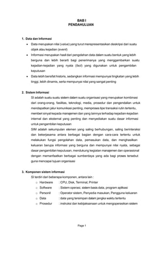 BAB I
PENDAHULUAN
1. Data dan Informasi
Data merupakan nilai (value) yang turut merepresentasikan deskripsi dari suatu
objek atau kejadian (event)
Informasi merupakan hasil dari pengolahan data dalam suatu bentuk yang lebih
berguna dan lebih berarti bagi penerimanya yang menggambarkan suatu
kejadian-kejadian yang nyata (fact) yang digunakan untuk pengambilan
keputusan
Data lebih bersifat historis, sedangkan informasi mempunyai tingkatan yang lebih
tinggi, lebih dinamis, serta mempunyai nilai yang sangat penting
2. Sistem Informasi
SI adalah suatu suatu sistem dalam suatu organisasi yang merupakan kombinasi
dari orang-orang, fasilitas, teknologi, media, prosedur dan pengendalian untuk
mendapatkan jalur komunikasi penting, memproses tipe transaksi rutin tertentu,
memberi sinyal kepada manajemen dan yang lainnya terhadap kejadian-kejadian
internal dan eksternal yang penting dan menyediakan suatu dasar informasi
untuk pengambilan keputusan
SIM adalah sekumpulan elemen yang saling berhubungan, saling berinteraksi
dan bekerjasama antara berbagai bagian dengan cara-cara tertentu untuk
melakukan fungsi pengolahan data, pemasukan data, dan menghasilkan
keluaran berupa informasi yang berguna dan mempunyai nilai nyata, sebagai
dasar pengambilan keputusan, mendukung kegiatan manajemen dan operasional
dengan memanfaatkan berbagai sumberdaya yang ada bagi proses tersebut
guna mencapai tujuan organisasi
3. Komponen sistem informasi
SI terdiri dari beberapa komponen, antara lain :
o Hardware : CPU, Disk, Terminal, Printer
o Software : Sistem operasi, sistem basis data, program aplikasi
o Personil : Operator sistem, Penyedia masukan, Pengguna keluaran
o Data : data yang tersimpan dalam jangka waktu tertentu
o Prosedur : instruksi dan kebijaksanaan untuk mengoperasikan sistem
Page 1
 