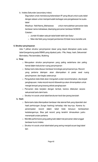 b. Indeks Sekunder (secondary index)
Digunakan untuk mendukung keberadaan IP yang dibuat untuk suatu tabel
dengan alasan untuk mempermudah berbagai cara pengaksesan ke suatu
tabel
Misalnya : field Nama_Mahasiswa untuk memudahkan pencarian data
berdasar nama mahasiswa; disamping pencarian berdasar NOMHS
Catatan :
o Jumlah IS dalam sebuah tabel boleh lebih dari Satur
o Nilai-nilai field yang menjadi pembentuk IS tidak harus bersifat unik
6. Struktur penyimpanan
Ada 7 pilihan struktur penyimpanan dasar yang dapat diterapkan pada suatu
tabel (bergantung pada DBMS yang dipakai) yaitu : Pile, Heap, hash, Sekuensial
Berindeks, File berindeks, Multiring
a. Heap
o Merupakan struktur penyimpanan yang paling sederhana dan paling
hemat dalam kebutuhan ruang penyimpanan
o Setiap baris data disusun berdasar kronologis penyimpanannya. Record
yang pertama disimpan akan ditempatkan di posisi awal ruang
penyimpanan, dan begitu seterusnya
o Pengubahan data tidak akan mengubah urutan record tersebut. Jika terjadi
penghapusan, maka record-record dibawahnya akan dimampatkan untuk
mengisi tempat yang kosong akibat penghapusan
o Pencarian data berjalan dengan lambat, karena dilakukan secara
sekuensial baris demi baris
o Struktur ini cocok untuk tabel berukuran kecil dan jarang berubah
b. Hash
o Baris-baris data ditempatkan berdasar nilai alamat fisik yang diperoleh dari
hasil perhitungan (fungsi hashing) terhadap nilai key-nya. Karena itu
penempatan record dalam tabel tidak tersusun berdasarkan
kedatangannya. Bisa jadi record yang terakhir dimasukkan justru
menempati urutan pertama
o Memiliki performansi yang paling baik dalam hal pencarian data tunggal
berdasar kunci indeks
o Struktur ini cocok untuk tabel-tabel yang sering menjadi acuan bagi tabel
lain
Page 40
 