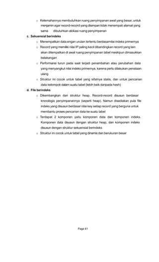 o Kelemahannya membutuhkan ruang penyimpanan awal yang besar, untuk
menjamin agar record-record yang disimpan tidak menempati alamat yang
sama dibutuhkan alokasi ruang penyimpanan
c. Sekuensial berindeks
o Menempatkan data engan urutan tertentu berdasarnilai indeks primernya
o Record yang memiliki nilai IP paling kecil dibandingkan record yang lain
akan ditempatkan di awal ruang penyimpanan tabel meskipun dimasukkan
belakangan
o Performansi turun pada saat terjadi penambahan atau perubahan data
yang menyangkut nilai indeks primernya, karena perlu dilakukan penataan
ulang
o Struktur ini cocok untuk tabel yang sifatnya statis, dan untuk pencarian
data kelompok dalam suatu tabel (lebih baik daripada hash)
d. File berindeks
o Dikembangkan dari struktur heap. Record-record disusun berdasar
kronologis penyimpanannya (seperti heap). Namun disediakan pula file
indeks yang disusun berdasar nilai key setiap record yang berguna untuk
membantu proses pencarian data ke suatu tabel
o Terdapat 2 komponen yaitu komponen data dan komponen indeks.
Komponen data disusun dengan struktur heap, dan komponen indeks
disusun dengan struktur sekuensial berindeks
o Struktur ini cocok untuk tabel yang dinamis dan berukuran besar
Page 41
 