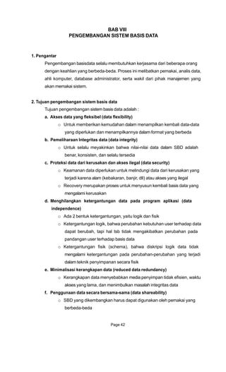 BAB VIII
PENGEMBANGAN SISTEM BASIS DATA
1. Pengantar
Pengembangan basisdata selalu membutuhkan kerjasama dari beberapa orang
dengan keahlian yang berbeda-beda. Proses ini melibatkan pemakai, analis data,
ahli komputer, database administrator, serta wakil dari pihak manajemen yang
akan memakai sistem.
2. Tujuan pengembangan sistem basis data
Tujuan pengembangan sistem basis data adalah :
a. Akses data yang fleksibel (data flexibility)
o Untuk memberikan kemudahan dalam menampilkan kembali data-data
yang diperlukan dan menampilkannya dalam format yang berbeda
b. Pemeliharaan Integritas data (data integrity)
o Untuk selalu meyakinkan bahwa nilai-nilai data dalam SBD adalah
benar, konsisten, dan selalu tersedia
c. Proteksi data dari kerusakan dan akses ilegal (data security)
o Keamanan data diperlukan untuk melindungi data dari kerusakan yang
terjadi karena alam (kebakaran, banjir, dll) atau akses yang ilegal
o Recovery merupakan proses untuk menyusun kembali basis data yang
mengalami kerusakan
d. Menghilangkan ketergantungan data pada program aplikasi (data
independence)
o Ada 2 bentuk ketergantungan, yaitu logik dan fisik
o Ketergantungan logik, bahwa perubahan kebutuhan user terhadap data
dapat berubah, tapi hal tsb tidak mengakibatkan perubahan pada
pandangan user terhadap basis data
o Ketergantungan fisik (schema), bahwa diskripsi logik data tidak
mengalami ketergantungan pada perubahan-perubahan yang terjadi
dalam teknik penyimpanan secara fisik
e. Minimalisasi kerangkapan data (reduced data redundancy)
o Kerangkapan data menyebabkan media penyimpan tidak efisien, waktu
akses yang lama, dan menimbulkan masalah integritas data
f. Penggunaan data secara bersama-sama (data shareability)
o SBD yang dikembangkan harus dapat digunakan oleh pemakai yang
berbeda-beda
Page 42
 