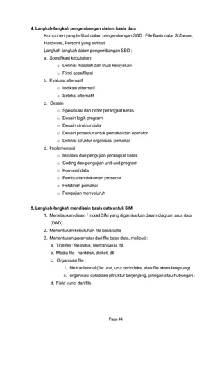 4. Langkah-langkah pengembangan sistem basis data
Komponen yang terlibat dalam pengembangan SBD : File Basis data, Software,
Hardware, Personil yang terlibat
Langkah-langkah dalam pengembangan SBD :
a. Spesifikasi kebutuhan
o Definisi masalah dan studi kelayakan
o Rinci spesifikasi
b. Evaluasi alternatif
o Indikasi alternatif
o Seleksi alternatif
c. Desain
o Spesifikasi dan order perangkat keras
o Desain logik program
o Desain struktur data
o Desain prosedur untuk pemakai dan operator
o Definisi struktur organisasi pemakai
d. Implementasi
o Instalasi dan pengujian perangkat keras
o Coding dan pengujian unit-unit program
o Konversi data
o Pembuatan dokumen prosedur
o Pelatihan pemakai
o Pengujian menyeluruh
5. Langkah-langkah mendisain basis data untuk SIM
1. Menetapkan disain / model SIM yang digambarkan dalam diagram arus data
(DAD)
2. Menentukan kebutuhan file basis data
3. Menentukan parameter dari file basis data, meliputi :
a. Tipe file : file induk, file transaksi, dll.
b. Media file : harddisk, disket, dll
c. Organisasi file :
i. file tradisional (file urut, urut berindeks, atau file akses langsung)
ii. organisasi database (struktur berjenjang, jaringan atau hubungan)
d. Field kunci dari file
Page 44
 