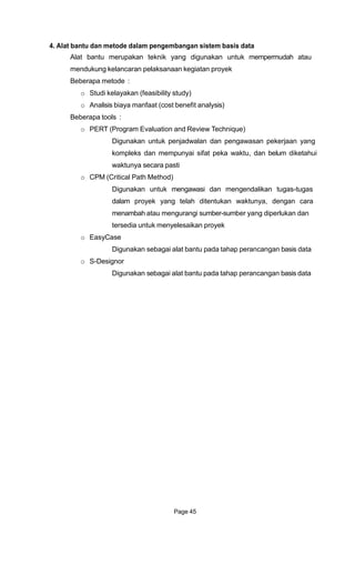 4. Alat bantu dan metode dalam pengembangan sistem basis data
Alat bantu merupakan teknik yang digunakan untuk mempermudah atau
mendukung kelancaran pelaksanaan kegiatan proyek
Beberapa metode :
o Studi kelayakan (feasibility study)
o Analisis biaya manfaat (cost benefit analysis)
Beberapa tools :
o PERT (Program Evaluation and Review Technique)
Digunakan untuk penjadwalan dan pengawasan pekerjaan yang
kompleks dan mempunyai sifat peka waktu, dan belum diketahui
waktunya secara pasti
o CPM (Critical Path Method)
Digunakan untuk mengawasi dan mengendalikan tugas-tugas
dalam proyek yang telah ditentukan waktunya, dengan cara
menambah atau mengurangi sumber-sumber yang diperlukan dan
tersedia untuk menyelesaikan proyek
o EasyCase
Digunakan sebagai alat bantu pada tahap perancangan basis data
o S-Designor
Digunakan sebagai alat bantu pada tahap perancangan basis data
Page 45
 