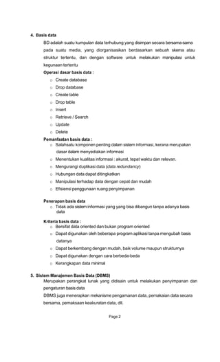 4. Basis data
BD adalah suatu kumpulan data terhubung yang disimpan secara bersama-sama
pada suatu media, yang diorganisasikan berdasarkan sebuah skema atau
struktur tertentu, dan dengan software untuk melakukan manipulasi untuk
kegunaan tertentu
Operasi dasar basis data :
o Create database
o Drop database
o Create table
o Drop table
o Insert
o Retrieve / Search
o Update
o Delete
Pemanfaatan basis data :
o Salahsatu komponen penting dalam sistem informasi, kerana merupakan
dasar dalam menyediakan informasi
o Menentukan kualitas informasi : akurat, tepat waktu dan relevan.
o Mengurangi duplikasi data (data redundancy)
o Hubungan data dapat ditingkatkan
o Manipulasi terhadap data dengan cepat dan mudah
o Efisiensi penggunaan ruang penyimpanan
Penerapan basis data
o Tidak ada sistem informasi yang yang bisa dibangun tanpa adanya basis
data
Kriteria basis data :
o Bersifat data oriented dan bukan program oriented
o Dapat digunakan oleh beberapa program aplikasi tanpa mengubah basis
datanya
o Dapat berkembang dengan mudah, baik volume maupun strukturnya
o Dapat digunakan dengan cara berbeda-beda
o Kerangkapan data minimal
5. Sistem Manajemen Basis Data (DBMS)
Merupakan perangkat lunak yang didisain untuk melakukan penyimpanan dan
pengaturan basis data
DBMS juga menerapkan mekanisme pengamanan data, pemakaian data secara
bersama, pemaksaan keakuratan data, dll.
Page 2
 
