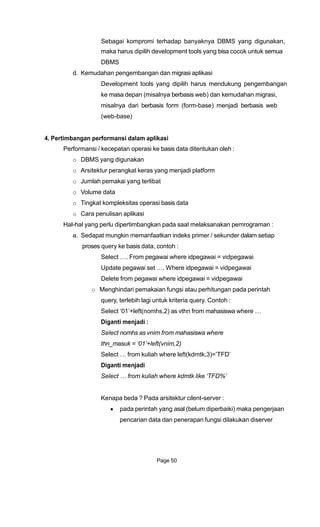 Sebagai kompromi terhadap banyaknya DBMS yang digunakan,
maka harus dipilih development tools yang bisa cocok untuk semua
DBMS
d. Kemudahan pengembangan dan migrasi aplikasi
Development tools yang dipilih harus mendukung pengembangan
ke masa depan (misalnya berbasis web) dan kemudahan migrasi,
misalnya dari berbasis form (form-base) menjadi berbasis web
(web-base)
4. Pertimbangan performansi dalam aplikasi
Performansi / kecepatan operasi ke basis data ditentukan oleh :
o DBMS yang digunakan
o Arsitektur perangkat keras yang menjadi platform
o Jumlah pemakai yang terlibat
o Volume data
o Tingkat kompleksitas operasi basis data
o Cara penulisan aplikasi
Hal-hal yang perlu dipertimbangkan pada saat melaksanakan pemrograman :
a. Sedapat mungkin memanfaatkan indeks primer / sekunder dalam setiap
proses query ke basis data, contoh :
Select …. From pegawai where idpegawai = vidpegawai
Update pegawai set …. Where idpegawai = vidpegawai
Delete from pegawai where idpegawai = vidpegawai
o Menghindari pemakaian fungsi atau perhitungan pada perintah
query, terlebih lagi untuk kriteria query. Contoh :
Select „01‟+left(nomhs,2) as vthn from mahasiswa where …
Diganti menjadi :
Select nomhs as vnim from mahasiswa where
thn_masuk = ‘01’+left(vnim,2)
Select … from kuliah where left(kdmtk,3)=‟TFD‟
Diganti menjadi
Select … from kuliah where kdmtk like ‘TFD%’
Kenapa beda ? Pada arsitektur cilent-server :
pada perintah yang asal (belum diperbaiki) maka pengerjaan
pencarian data dan penerapan fungsi dilakukan diserver
Page 50
 