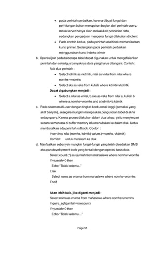 pada perintah perbaikan, karena dibuat fungsi dan
perhitungan bukan merupakan bagian dari perintah query,
maka server hanya akan melakukan pencarian data,
sedangkan pengerjaan mengenai fungsi dilakukan di client
Pada contoh kedua, pada perintah asal tidak memanfaatkan
kunci primer. Sedangkan pada perintah perbaikan
menggunakan kunci indeks primer
b. Operasi join pada beberapa tabel dapat digunakan untuk mengefisienkan
perintah dan sekaligus banyaknya data yang harus ditangani. Contoh :
Ada dua perintah :
Select kdmtk as vkdmtk, nilai as vnilai from nilai where
nomhs=vnomhs
Select sks as vsks from kuliah where kdmtk=vkdmtk
Dapat digabungkan menjadi :
Select a.nilai as vnilai, b.sks as vsks from nilai a, kuliah b
where a.nomhs=vnomhs and a.kdmtk=b.kdmtk
c. Pada sistem multi-user dengan tingkat konkurensi tinggi (pemakai yang
aktif banyak), sesegara mungkin melepaskan penguncian tabel di akhir
setiap query. Karena proses dilakukan dalam dua tahap, yaitu menyimpan
secara sementara di buffer memory lalu menuliskan ke dalam disk. Untuk
membatalkan ada perintah rollback. Contoh :
Insert into nilai (nomhs, kdmtk) values (vnomhs, vkdmtk)
Commit untuk merekam ke disk
d. Manfaatkan sebanyak mungkin fungsi-fungsi yang telah disediakan DMS
ataupun development tools yang terkait dengan operasi basis data.
Select count (*) as vjumlah from mahasiswa where nomhs=vnomhs
If vjumlah=0 then
Echo “Tidak ketemu..”
Else
Select nama as vnama from mahasiswa where nomhs=vnomhs
Endif
Akan lebih baik, jika diganti menjadi :
Select nama as vnama from mahasiswa where nomhs=vnomhs
Inquire_sql (jumlah=rowcount)
If vjumlah=0 then
Echo “Tidak ketemu…”
Page 51
 