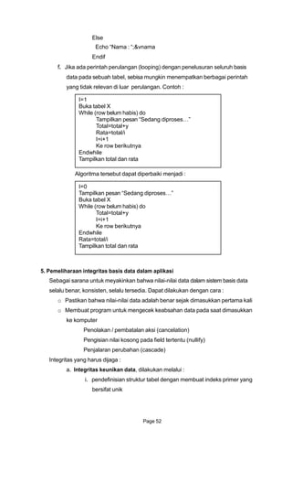 Else
Echo “Nama : “;&vnama
Endif
f. Jika ada perintah perulangan (looping) dengan penelusuran seluruh basis
data pada sebuah tabel, sebisa mungkin menempatkan berbagai perintah
yang tidak relevan di luar perulangan. Contoh :
I=1
Buka tabel X
While (row belum habis) do
Tampilkan pesan “Sedang diproses…”
Total=total+y
Rata=total/i
I=i+1
Ke row berikutnya
Endwhile
Tampilkan total dan rata
Algoritma tersebut dapat diperbaiki menjadi :
I=0
Tampilkan pesan “Sedang diproses…”
Buka tabel X
While (row belum habis) do
Total=total+y
I=i+1
Ke row berikutnya
Endwhile
Rata=total/i
Tampilkan total dan rata
5. Pemeliharaan integritas basis data dalam aplikasi
Sebagai sarana untuk meyakinkan bahwa nilai-nilai data dalam sistem basis data
selalu benar, konsisten, selalu tersedia. Dapat dilakukan dengan cara :
o Pastikan bahwa nilai-nilai data adalah benar sejak dimasukkan pertama kali
o Membuat program untuk mengecek keabsahan data pada saat dimasukkan
ke komputer
Penolakan / pembatalan aksi (cancelation)
Pengisian nilai kosong pada field tertentu (nullify)
Penjalaran perubahan (cascade)
Integritas yang harus dijaga :
a. Integritas keunikan data, dilakukan melalui :
i. pendefinisian struktur tabel dengan membuat indeks primer yang
bersifat unik
Page 52
 