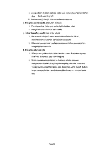 ii. pengkodean di dalam aplikasi pada saat pemasukan / penambahan
data lebih user-friendly
iii. kedua cara (i) dan (ii) diterapkan bersama-sama
b. Integritas domain data, dilakukan melalui :
i. Penetapan tipe data pada setiap field di dalam tabel
ii. Pengisian validation rule dari DBMS
c. Integritas referensial (relasi antar tabel)
i. Harus selalu dijaga, karena kesalahan referensial dapat
menimbulkan kesalahan baru dalam basis data
ii. Dilakukan pengecekan pada proses penambahan, pengubahan,
dan penghapusan data
d. Integritas aturan nyata
i. Sifatnya sangat kasuistis, tidak berlaku umum. Pada kasus yang
berbeda, aturannya bisa berbeda pula
ii. Untuk mengakomodasi adanya business role ini, dengan
menyiapkan tabel khusus yang menampung nilai-nilai konstanta
yang dibutuhkan aplikasi pada saat dijalankan yang mudah diubah
tanpa mengakibatkan perubahan aplikasi maupun struktur basis
data
Page 53
 