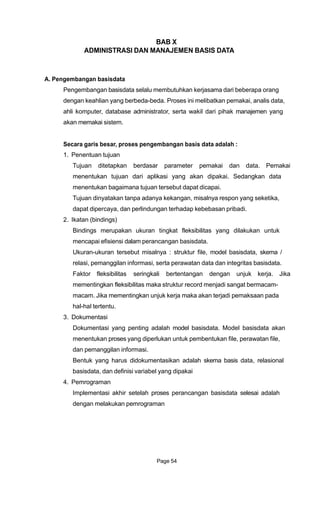 BAB X
ADMINISTRASI DAN MANAJEMEN BASIS DATA
A. Pengembangan basisdata
Pengembangan basisdata selalu membutuhkan kerjasama dari beberapa orang
dengan keahlian yang berbeda-beda. Proses ini melibatkan pemakai, analis data,
ahli komputer, database administrator, serta wakil dari pihak manajemen yang
akan memakai sistem.
Secara garis besar, proses pengembangan basis data adalah :
1. Penentuan tujuan
Tujuan ditetapkan berdasar parameter pemakai dan data. Pemakai
menentukan tujuan dari aplikasi yang akan dipakai. Sedangkan data
menentukan bagaimana tujuan tersebut dapat dicapai.
Tujuan dinyatakan tanpa adanya kekangan, misalnya respon yang seketika,
dapat dipercaya, dan perlindungan terhadap kebebasan pribadi.
2. Ikatan (bindings)
Bindings merupakan ukuran tingkat fleksibilitas yang dilakukan untuk
mencapai efisiensi dalam perancangan basisdata.
Ukuran-ukuran tersebut misalnya : struktur file, model basisdata, skema /
relasi, pemanggilan informasi, serta perawatan data dan integritas basisdata.
Faktor fleksibilitas seringkali bertentangan dengan unjuk kerja. Jika
mementingkan fleksibilitas maka struktur record menjadi sangat bermacam-
macam. Jika mementingkan unjuk kerja maka akan terjadi pemaksaan pada
hal-hal tertentu.
3. Dokumentasi
Dokumentasi yang penting adalah model basisdata. Model basisdata akan
menentukan proses yang diperlukan untuk pembentukan file, perawatan file,
dan pemanggilan informasi.
Bentuk yang harus didokumentasikan adalah skema basis data, relasional
basisdata, dan definisi variabel yang dipakai
4. Pemrograman
Implementasi akhir setelah proses perancangan basisdata selesai adalah
dengan melakukan pemrograman
Page 54
 