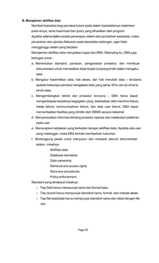 B. Manajemen aktifitas data
Manfaat basisdata bagi pemakai bukan pada sistem basisdatanya melainkan
pada isinya, serta hasil-hasil dari query yang dihasilkan oleh program.
Apabila selama dalam proses penerapan sistem ada perubahan basisdata, maka
perubahan dan ujicoba dilakukan pada basisdata cadangan, agar tidak
mengganggu sistem yang berjalan
Manajemen aktifitas data merupakan tugas dari DBA. Disamping itu, DBA juga
bertugas untuk :
a. Menentukan standard, panduan, pengawasan prosedur, dan membuat
dokumentasi untuk memastikan tidak terjadi tumpang tindih dalam mengatur
data.
b. Mengatur kepemilikan data, hak akses, dan hak merubah data – terutama
apabila beberapa pemakai mengakses data yang sama. Who can do what to
which data.
c. Mengembangkan teknik dan prosedur recovery – DBA harus dapat
mengantisipasi terjadinya kegagalan yang diakibatkan oleh machine failure,
media failure, communications failure, dan data user failure. DBA dapat
memanfaatkan fasilitas yang dimiliki oleh DBMS secara maksimal
d. Menyampaikan informasi tentang prosedur operasi dan melakukan pelatihan
pada user
e. Menerapkan kebijakan yang berkaitan dengan aktifitas data. Apabila ada user
yang melanggar, maka DBA berhak memberikan hukuman
f. Bertanggung jawab untuk menyusun dan merawat seluruh dokumentasi
sistem, misalnya :
Aktifitas data
Database standards
Data ownership
Retrieval and access rights
Recovery procedures
Policy enforcement
Standard yang dimaksud misalnya :
o Tiap field harus mempunyai nama dan format baku
o Tiap record harus mempunyai standard nama, format, dan metode akses
o Tiap file basisdata harus mempunyai standard nama dan relasi dengan file
lain
Page 55
 