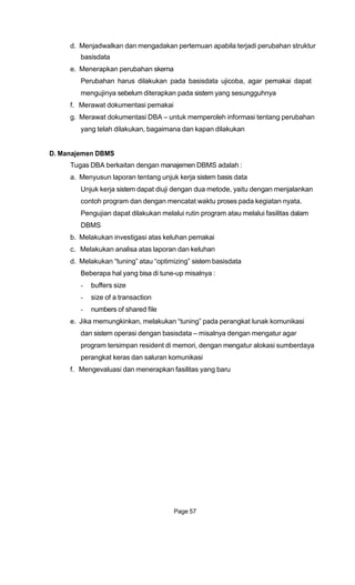 d. Menjadwalkan dan mengadakan pertemuan apabila terjadi perubahan struktur
basisdata
e. Menerapkan perubahan skema
Perubahan harus dilakukan pada basisdata ujicoba, agar pemakai dapat
mengujinya sebelum diterapkan pada sistem yang sesungguhnya
f. Merawat dokumentasi pemakai
g. Merawat dokumentasi DBA – untuk memperoleh informasi tentang perubahan
yang telah dilakukan, bagaimana dan kapan dilakukan
D. Manajemen DBMS
Tugas DBA berkaitan dengan manajemen DBMS adalah :
a. Menyusun laporan tentang unjuk kerja sistem basis data
Unjuk kerja sistem dapat diuji dengan dua metode, yaitu dengan menjalankan
contoh program dan dengan mencatat waktu proses pada kegiatan nyata.
Pengujian dapat dilakukan melalui rutin program atau melalui fasilitas dalam
DBMS
b. Melakukan investigasi atas keluhan pemakai
c. Melakukan analisa atas laporan dan keluhan
d. Melakukan “tuning” atau “optimizing” sistem basisdata
Beberapa hal yang bisa di tune-up misalnya :
- buffers size
- size of a transaction
- numbers of shared file
e. Jika memungkinkan, melakukan “tuning” pada perangkat lunak komunikasi
dan sistem operasi dengan basisdata – misalnya dengan mengatur agar
program tersimpan resident di memori, dengan mengatur alokasi sumberdaya
perangkat keras dan saluran komunikasi
f. Mengevaluasi dan menerapkan fasilitas yang baru
Page 57
 