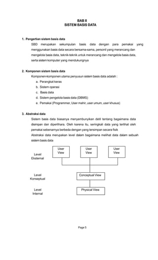 BAB II
SISTEM BASIS DATA
1. Pengertian sistem basis data
SBD merupakan sekumpulan basis data dengan para pemakai yang
menggunakan basis data secara bersama-sama, personil yang merancang dan
mengelola basis data, teknik-teknik untuk merancang dan mengelola basis data,
serta sistem komputer yang mendukungnya
2. Komponen sistem basis data
Komponen-komponen utama penyusun sistem basis data adalah :
a. Perangkat keras
b. Sistem operasi
c. Basis data
d. Sistem pengelola basis data (DBMS)
e. Pemakai (Programmer, User mahir, user umum, user khusus)
3. Abstraksi data
Sistem basis data biasanya menyembunyikan detil tentang bagaimana data
disimpan dan diperlihara. Oleh karena itu, seringkali data yang terlihat oleh
pemakai sebenarnya berbeda dengan yang tersimpan secara fisik
Abstraksi data merupakan level dalam bagaimana melihat data dalam sebuah
sistem basis data
User User User
Level
View View View
Eksternal
Level
Konseptual
Level
Conceptual View
Physical View
Internal
Page 5
 