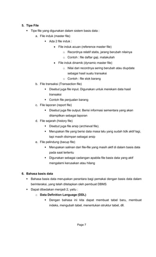 5. Tipe File
Tipe file yang digunakan dalam sistem basis data :
a. File induk (master file)
Ada 2 file induk :
• File induk acuan (reference master file)
o Recordnya relatif statis, jarang berubah nilainya
o Contoh : file daftar gaji, matakuliah
• File induk dinamik (dynamic master file)
o Nilai dari recordnya sering berubah atau diupdate
sebagai hasil suatu transaksi
o Contoh : file stok barang
b. File transaksi (Transaction file)
Disebut juga file input. Digunakan untuk merekam data hasil
transaksi
Contoh file penjualan barang
c. File laporan (report file)
Disebut juga file output. Berisi informasi sementara yang akan
ditampilkan sebagai laporan
d. File sejarah (history file)
Disebut juga file arsip (archieval file).
Merupakan file yang berisi data masa lalu yang sudah tidk aktif lagi,
tapi masih disimpan sebagai arsip
e. File pelindung (bacup file)
Merupakan salinan dari file-file yang masih aktf di dalam basis data
pada saat tertentu
Digunakan sebagai cadangan apabila file basis data yang aktf
mengalami kerusakan atau hilang
6. Bahasa basis data
Bahasa basis data merupakan perantara bagi pemakai dengan basis data dalam
berinteraksi, yang telah ditetapkan oleh pembuat DBMS
Dapat dibedakan menjadi 2, yaitu :
o Data Definition Language (DDL)
Dengan bahasa ini kita dapat membuat tabel baru, membuat
indeks, mengubah tabel, menentukan struktur tabel, dll.
Page 7
 