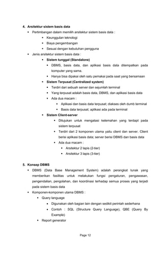 4. Arsitektur sistem
Pertimbangan
Keunggu nologi
Biaya
Sesu d
Jenis arsitektur sistem basis data :
Siste
D ata ditempatkan pada
komputer yang sama.
dipakai oleh satu pemakai pada saat yang bersamaan
h server dan sejumlah terminal
t; diakses oleh dumb terminal
Ditujukan untuk mengatasi kelemahan yang terdapt pada
rpusat
5. Konsep
• Contoh : SQL (Structure Query Language), QBE (Query By
Example)
Report generator
basis data
dalam memilih arsitektur sistem basis data :
lan tek
pengembangan
ai engan kebutuhan pengguna
m tunggal (Standalone)
BMS, basis data, dan aplikasi basis d
Hanya bisa
Sistem Terpusat (Centralized system)
Terdiri dari sebua
Yang terpusat adalah basis data, DBMS, dan aplikasi basis data
Ada dua macam :
Aplikasi dan basis data terpusa
Basis data terpusat; aplikasi ada pada terminal
Sistem Client-server
sistem te
Terdiri dari 2 komponen utama yaitu client dan server. Client
berisi aplikasi basis data; server berisi DBMS dan basis data
Ada dua macam :
Arsitektur 2 lapis (2-tier)
Arsitektur 3 lapis (3-tier)
DBMS
DBMS (Data Base Management System) adalah perangkat lunak yang
memberikan fasilitas untuk melakukan fungsi pengaturan, pengawasan,
pengendalian, pengolahan, dan koordinasi terhadap semua proses yang terjadi
pada sistem basis data
Komponen-komponen utama DBMS :
Query language
• Digunakan oleh bagian lain dengan sedikit perintah sederhana
Page 12
 