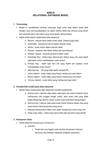 BAB IV
E MODEL
1. Terminologi
Model ini menjelaska
dengan cara memvisualisas entuk tabel dua dimensi yang terdiri
Istilah-istilah dalam m
a.
b.
c.
d.
e.
f.
g. Primary Key : salah satu dari CK yang dipilih dan dipakai untuk
k. Ternary relation : suatu relasi yang mempunyai tiga kolom
2. Karakteristik
Relasi dal emiliki karakteristik :
a. Semua entry / elemen data pada suatu baris dan kolom tertentu harus
mempunyai nilai tunggal (single value), atau suatu nilai yang tidak
dapat dibagi lagi (atomic value), bukan suatu kelompok pengulangan
b. Semua entry / elemen data pada suatu kolom tertentu dalam rlasi yang
sama harus mempunyai jenis yang sama
c. Masing-masing kolom dalam sutu relasi mempunyai nama yang unik
d. Pada suatu relasi / tabel yang sama tidak ada dua baris yang identik
3. Komponen relasi
Tabel relasional mempunyai 2 komponen :
a. Intention
Terdiri dari dua bagian yaitu struktur penamaan (naming
structure) dan batasan integritas (integrity constraint)
RELATIONAL DATABAS
n tentang hubungan logik antar data dalam basis data
ikan ke dalam b
dari sejumlah baris dan kolom yang menunjukan atribut-atribut
odel basis data relasional :
Record : sebuah baris dalam suatu relasi. Disebut juga tuple
Cardinality : banyaknya record dalam sebuah relasi
Atribut : suatu kolom dalam sebuah relasi
Domain : batasan nilai dalam atribut dan tipe datanya
Derajat / degree : banyaknya kolom dalam relasi
Candidate Key : atribut atau sekumpulan atribut yang unik yang dapat
digunakan untuk membedakan suatu record
membedakan suatu record
h. Alternate key : CK yang tidak dipilih menjadi PK
i. Unary relation : suatu relasi yang hanya mempunyai satu kolom
j. Binary relation : suatu relasi yang hanya mempunyai dua kolom
model basis data relasional
am model basis data relasional m
Page 18
 