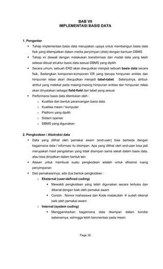 BAB VII
IMPLEMENTASI BASIS DATA
1. Pengantar
an upaya untuk membangun basis data
Tahap ini diawali dengan melakukan transformasi dari model data yang telah
selesai dibuat struktur basis data sesuai DBMS yang dipilih
Secara umum, sebuah ERD akan diwujudkan menjadi sebuah basis data secara
fisik. Sedangkan komponen-komponen ER yang berupa himpunan entitas dan
himpunan relasi akan diwujudkan menjadi tabel-tabel. Selanjutnya, atribut-
atribut yang melekat pada masing-masing himpunan entitas dan himpunan relasi
akan dinyatakan sebagai field-field dari tabel yang sesuai
Performansi basis data ditentukan oleh :
o Kualitas dan bentuk perancangan basis data
o Kualitas mesin / komputer
o Platform yang dipilih
o Sistem operasi
o DBMS yang digunakan
2. Pengkodean / Abstraksi data
Data yang dilihat oleh pemakai awam (end-user) bisa berbeda dengan
bagaimana data / informasi itu disimpan. Apa yang dilihat oleh end-user bisa jadi
merupakan hasil pengolahan yang tidak disimpan sama sekali dalam basis data,
atau bisa dinyatkan dalam bentuk lain
Alasan untuk membuat suatu pengkodean adalah untuk efisiensi ruang
penyimpanan
Dari pemakaiannya, ada dua bentuk pengkodean :
o Eksternal (user-defined coding)
Mewakili pengkodean yang telah digunakan secara terbuka dan
dikenal dengan baik oleh pemakai awam
Contoh : Nomor mahasiswa dan Kode matakuliah sudah dikenal
baik oleh pemakai awam
o Internal (system coding)
Menggambarkan bagaimana data disimpan dalam kondisi
sebenarnya, sehingga lebih berorientasi pada mesin
Tahap implementasi basis data merupak
fisik yang ditempatkan dalam media penyimpan (disk) dengan bantuan DBMS
Page 35
 