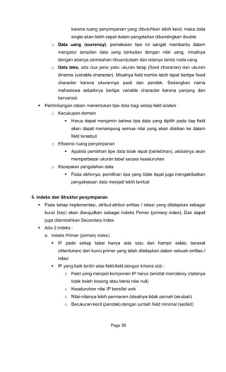 karena ruang penyimpanan yang dibutuhkan lebih kecil, maka data
isahan ribuan/jutaan dan adanya tanda mata uang
o Data teks, ada dua jenis yaitu uku character) dan ukuran
no bi bertipe fixed
character karena ukurannya pa ti dan endek. edangkan nama
mahasiswa sebaiknya bertipe variable character karena panjang dan
bervariasi
Pertimbangan dalam menentukan tipe data bagi setiap field adalah :
o Kecukupan domain
Harus dapat menjamin bahwa tipe data yang dipilih pada tiap field
akan dapat menampung semua nilai yang akan diisikan ke dalam
field tersebut
o Efisiensi ruang penyimpanan
Apabila pemilihan tipe data tidak tepat (berlebihan), akibatnya akan
memperbesar ukuran tabel secara keseluruhan
o Kecepatan pengolahan data
rnya, pemilihan tipe yang tidak tepat juga mengakibatkan
5. I e
ditetapkan sebagai
ndeks Primer (primary index). Dan dapat
jug i
Ada 2
a.
tabel hanya ada satu dan hampir selalu berasal
leh kosong atau berisi nilai null)
o
o Berukuran kecil (pendek) dengan jumlah field minimal (sedikit)
single akan lebih cepat dalam pengolahan dibandingkan double
o Data uang (currency), pemakaian tipe ini sangat membantu dalam
mengatur tampilan data yang berkaitan dengan nilai uang, misalnya
dengan adanya pem
ran tetap (fixed
dinamis (variable character). Misalnya field mhs le h tepat
s p S
Pada akhi
pengaksesan data menjadi lebih lambat
nd ks dan Struktur penyimpanan
Pada tahap implementasi, atribut-atribut entitas / relasi yang
kunci (key) akan diwujudkan sebagai I
a d tambahkan Secondary index
indeks :
Indeks Primer (primary index)
IP pada setiap
(ditentukan) dari kunci primer yang telah ditetapkan dalam sebuah entitas /
relasi
IP yang baik terdiri atas field-field dengan kriteria sbb :
o Field yang menjadi komponen IP harus bersifat mandatory (datanya
tidak bo
o Keseluruhan nilai IP bersifat unik
Nilai-nilainya lebih permanen (idealnya tidak pernah berubah)
Page 39
 