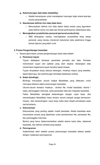 g. Keterhubungan data (data
o A ik antara tipe-tipe
record yang berbeda
h. Standarisasi definisi rinci data (data item)
Menunjukkan definisi rinci data dalam batas presisi yang digunakan
kebutuhan data sederhana hingga
bentuk laporan yang lebih rumit
3. Proses Pengembangan basisdata
a. Penentuan
Tujuan ditetapkan berdasar paramet
ai. Sedangkan data
menentukan bagaimana tujuan tersebut dapat dicapai.
Tujuan dinyatakan tanpa ada a respon yang seketika,
b. Ikatan
Bindings merupakan ukur
mencapai efisiens
Ukuran-uk ktur file, model basisdata, skema /
as seringkali bertentangan dengan unjuk kerja. Jika
mementingkan fleksibilitas maka strukt
macam. Jika mementingkan unjuk kerj
hal-hal tertentu.
c. Dokument
Dokumentasi yang penting
menentukan proses yang diperlukan unt
dan pemanggilan informasi.
basisdata, dan definis
d. Pemrograman
elesai adalah
dengan melakukan pemrograman
relatability)
dalah kemampuan untuk menetapkan hubungan log
o
pada definisi nama rinci data dan format pentimpanan dalambasia data
i. Meningkatkan produktivitas personal (personal productivity)
o SBD diharapkan mampu meningkatkan produktifitas kerja setiap
personal, yang mampu memenuhi
Secara garis besar, proses pengembangan basis data adalah :
tujuan
er pemakai dan data. Pemakai
menentukan tujuan dari aplikasi yang akan dipak
nya kekangan, misalny
dapat dipercaya, dan perlindungan terhadap kebebasan pribadi.
(bindings)
an tingkat fleksibilitas yang dilakukan untuk
i dalam perancangan basisdata.
uran tersebut misalnya : stru
relasi, pemanggilan informasi, serta perawatan data dan integritas basisdata.
Faktor fleksibilit
ur record menjadi sangat bermacam-
a maka akan terjadi pemaksaan pada
asi
adalah model basisdata. Model basisdata akan
uk pembentukan file, perawatan file,
Bentuk yang harus didokumentasikan adalah skema basis data, relasional
i variabel yang dipakai
Implementasi akhir setelah proses perancangan basisdata s
Page 43
 