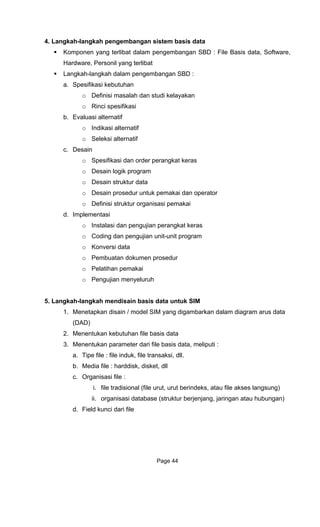 4. Langkah-langkah pengembangan sistem basis data
Kompo
Hardware, Personil yang terlibat
a. Spe
o
b. Eva
o
o
c. Desain
erangkat keras
r data
d.
5. Langka
1.
2. utuhan file basis data
ameter dari file basis data, meliputi :
jang, jaringan atau hubungan)
ri file
nen yang terlibat dalam pengembangan SBD : File Basis data, Software,
Langkah-langkah dalam pengembangan SBD :
sifikasi kebutuhan
Definisi masalah dan studi kelayakan
o Rinci spesifikasi
luasi alternatif
Indikasi alternatif
Seleksi alternatif
o Spesifikasi dan order p
o Desain logik program
o Desain struktu
o Desain prosedur untuk pemakai dan operator
o Definisi struktur organisasi pemakai
Implementasi
o Instalasi dan pengujian perangkat keras
o Coding dan pengujian unit-unit program
o Konversi data
o Pembuatan dokumen prosedur
o Pelatihan pemakai
o Pengujian menyeluruh
h-langkah mendisain basis data untuk SIM
Menetapkan disain / model SIM yang digambarkan dalam diagram arus data
(DAD)
Menentukan keb
3. Menentukan par
a. Tipe file : file induk, file transaksi, dll.
b. Media file : harddisk, disket, dll
c. Organisasi file :
i. file tradisional (file urut, urut berindeks, atau file akses langsung)
ii. organisasi database (struktur berjen
d. Field kunci da
Page 44
 