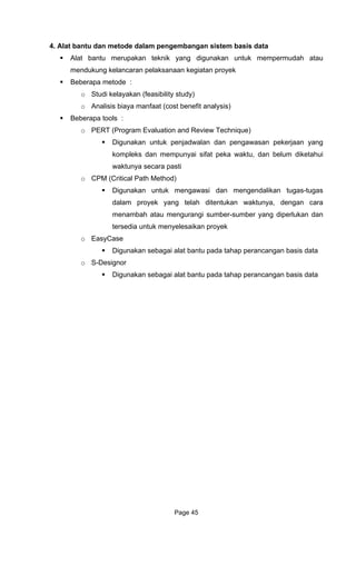 4. Alat bantu dan metode dalam pengembangan sistem basis data
aan kegiatan proyek
sibility study)
o a sis)
Bebera
Evaluation and Review Technique)
k penjadwalan dan pengawasan pekerjaan yang
mempunyai sifat peka waktu, dan belum diketahui
waktunya secara pasti
o
mengawasi dan mengendalikan tugas-tugas
ang telah ditentukan waktunya, dengan cara
ber yang diperlukan dan
yek
hap perancangan basis data
o D
bagai alat bantu pada tahap perancangan basis data
Alat bantu merupakan teknik yang digunakan untuk mempermudah atau
mendukung kelancaran pelaksan
Beberapa metode :
o Studi kelayakan (fea
An lisis biaya manfaat (cost benefit analy
pa tools :
o PERT (Program
Digunakan untu
kompleks dan
CPM (Critical Path Method)
Digunakan untuk
dalam proyek y
menambah atau mengurangi sumber-sum
tersedia untuk menyelesaikan pro
o EasyCase
Digunakan sebagai alat bantu pada ta
S- esignor
Digunakan se
Page 45
 