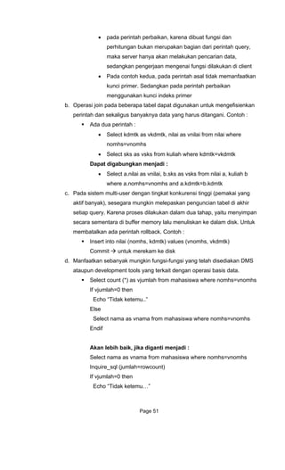 • pada perintah perbaikan, karena dibuat fungsi dan
perhitungan bukan merupakan bagian dari perintah query,
maka server hanya akan melakukan pencarian data,
gsi dilakukan di client
b. Operasi join pada beberapa tabel dapat digunakan untuk mengefisienkan
perintah dan sekaligus banyaknya data yang harus ditangani. Contoh :
ilai where
mhs
kdmtk=vkdmtk
enjadi :
elect a.nilai as vnilai, b.sks as vsks from nilai a, kuliah b
d a.kdmtk=b.kdmtk
engan tingkat konkurensi tinggi (pemakai yang
n
lu menuliskan ke dalam disk. Untuk
me
d. Ma S
ataupu basis data.
omhs
nomhs=vnomhs
Akan lebih baik, jika diganti menjadi :
nomhs=vnomhs
Inq e
If vjum
Echo “Tidak ketemu…”
sedangkan pengerjaan mengenai fun
• Pada contoh kedua, pada perintah asal tidak memanfaatkan
kunci primer. Sedangkan pada perintah perbaikan
menggunakan kunci indeks primer
Ada dua perintah :
• Select kdmtk as vkdmtk, nilai as vnilai from n
nomhs=vno
• Select sks as vsks from kuliah where
Dapat digabungkan m
• S
where a.nomhs=vnomhs an
c. Pada sistem multi-user d
aktif banyak), sesegara mungkin melepaskan penguncian tabel di akhir
setiap query. Karena proses dilakukan dalam dua tahap, yaitu menyimpa
secara sementara di buffer memory la
mbatalkan ada perintah rollback. Contoh :
Insert into nilai (nomhs, kdmtk) values (vnomhs, vkdmtk)
Commit untuk merekam ke disk
nfaatkan sebanyak mungkin fungsi-fungsi yang telah disediakan DM
n development tools yang terkait dengan operasi
Select count (*) as vjumlah from mahasiswa where nomhs=vn
If vjumlah=0 then
Echo “Tidak ketemu..”
Else
Select nama as vnama from mahasiswa where
Endif
Select nama as vnama from mahasiswa where
uir _sql (jumlah=rowcount)
lah=0 then
Page 51
 