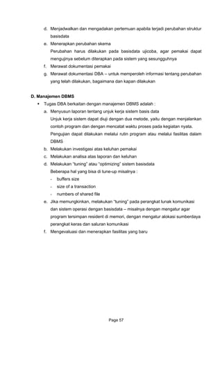 d. Menjadwalkan dan mengadakan pertemuan apabila terjadi perubahan struktur
apat
f.
A – untuk memperoleh informasi tentang perubahan
D. Man
Tug
a.
a sistem dapat diuji dengan dua metode, yaitu dengan menjalankan
kukan melalui rutin program atau melalui fasilitas dalam
b.
c. keluhan
d. basisdata
Beberapa hal yang bisa di tune-up misalnya :
d file
e.
gatur alokasi sumberdaya
ikasi
f.
basisdata
e. Menerapkan perubahan skema
Perubahan harus dilakukan pada basisdata ujicoba, agar pemakai d
mengujinya sebelum diterapkan pada sistem yang sesungguhnya
Merawat dokumentasi pemakai
g. Merawat dokumentasi DB
yang telah dilakukan, bagaimana dan kapan dilakukan
ajemen DBMS
as DBA berkaitan dengan manajemen DBMS adalah :
Menyusun laporan tentang unjuk kerja sistem basis data
Unjuk kerj
contoh program dan dengan mencatat waktu proses pada kegiatan nyata.
Pengujian dapat dila
DBMS
Melakukan investigasi atas keluhan pemakai
Melakukan analisa atas laporan dan
Melakukan “tuning” atau “optimizing” sistem
- buffers size
- size of a transaction
- numbers of share
Jika memungkinkan, melakukan “tuning” pada perangkat lunak komunikasi
dan sistem operasi dengan basisdata – misalnya dengan mengatur agar
program tersimpan resident di memori, dengan men
perangkat keras dan saluran komun
Mengevaluasi dan menerapkan fasilitas yang baru
Page 57
 