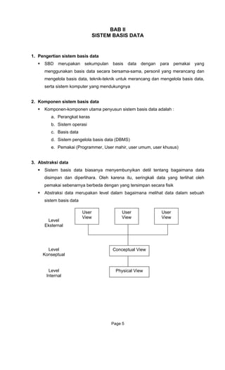 BAB II
SISTEM BASIS DATA
1. Pengertian sistem basis data
SBD merupakan sekumpulan basis data dengan para pemakai yang
menggunakan basis data secara bersama-sama, personil yang merancang dan
mengelola basis data, teknik-teknik untuk merancang dan mengelola basis data,
serta sistem komputer yang mendukungnya
2. Komponen sistem basis data
Komponen-komponen utama penyusun sistem basis data adalah :
a. Perangkat keras
b. Sistem operasi
c. Basis data
d. Sistem pengelola basis data (DBMS)
e. Pemakai (Programmer, User mahir, user umum, user khusus)
3. Abstraksi data
Sistem basis data biasanya menyembunyikan detil tentang bagaimana data
disimpan dan diperlihara. Oleh karena itu, seringkali data yang terlihat oleh
pemakai sebenarnya berbeda dengan yang tersimpan secara fisik
Abstraksi data merupakan level dalam bagaimana melihat data dalam sebuah
sistem basis data
User
View
User
View
User
View
Conceptual View
Physical View
Level
Eksternal
Level
Konseptual
Level
Internal
Page 5
 