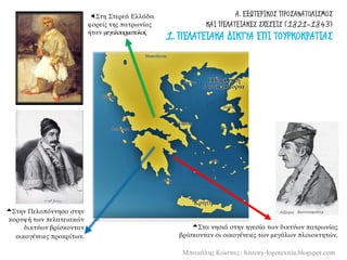 Α. ΕΞΩΤΕΡΙΚΟΣ ΠΡΟΣΑΝΑΤΟΛΙΣΜΟΣ
ΚΑΙ ΠΕΛΑΤΕΙΑΚΕΣ ΣΧΕΣΕΙΣ (1821-1843)
1. ΠΕΛΑΤΕΙΑΚΑ ΔΙΚΤΥΑ ΕΠΙ ΤΟΥΡΚΟΚΡΑΤΙΑΣ
Μπακάλης Κώστας : history-logotexnia.blogspot.com
Στη Στερεά Ελλάδα
φορείς της πατρωνίας
ήταν μεγαλοαρματολοί.
Στην Πελοπόννησο στην
κορυφή των πελατειακών
δικτύων βρίσκονταν
οικογένειες προκρίτων.
Στα νησιά στην ηγεσία των δικτύων πατρωνίας
βρίσκονταν οι οικογένειες των μεγάλων πλοιοκτητών.
 