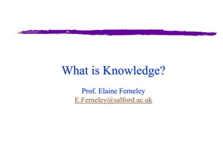 What is Knowledge?
Prof. Elaine Ferneley
E.Ferneley@salford.ac.uk
 