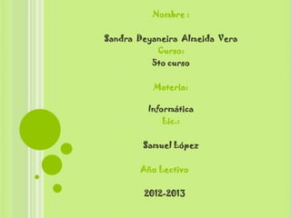 Nombre :

Sandra Deyaneira Almeida Vera
           Curso:
          5to curso

          Materia:

         Informática
             Lic.:

        Samuel López

       Año Lectivo

        2012-2013
 