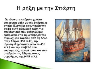 Ωστόσο στα επόμενα χρόνια
επέρχεται ρήξη με την Σπάρτη, η
οποία έβλεπε με καχυποψία την
σαφή αυτή αθηναϊκή τάση για
επεκτατισμό που εκδηλώθηκε
έμπρακτα από τη μεταφορά του
συμμαχικού ταμείου από τη Δήλο
στην Αθήνα (454 π.Χ.), την
ίδρυση κληρουχιών (από το 450
π.Χ.) και την επιβολή του
νομίσματος, των μέτρων και των
σταθμών της Αθήνας στους
συμμάχους της (449 π.Χ.).
 