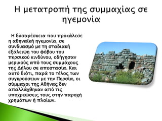 Η δυσαρέσκεια που προκάλεσε
η αθηναϊκή ηγεμονία, σε
συνδυασμό με τη σταδιακή
εξάλειψη του φόβου του
περσικού κινδύνου, οδήγησαν
μερικούς από τους συμμάχους
της Δήλου σε αποστασία. Και
αυτό διότι, παρά το τέλος των
συγκρούσεων με την Περσία, οι
σύμμαχοι της Αθήνας δεν
απαλλάχθηκαν από τις
υποχρεώσεις τους στην παροχή
χρημάτων ή πλοίων.
 