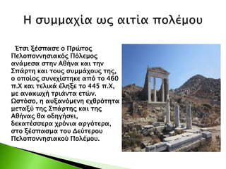 Έτσι ξέσπασε ο Πρώτος
Πελοποννησιακός Πόλεμος
ανάμεσα στην Αθήνα και την
Σπάρτη και τους συμμάχους της,
ο οποίος συνεχίστηκε από το 460
π.Χ και τελικά έληξε το 445 π.Χ,
με ανακωχή τριάντα ετών.
Ωστόσο, η αυξανόμενη εχθρότητα
μεταξύ της Σπάρτης και της
Αθήνας θα οδηγήσει,
δεκατέσσερα χρόνια αργότερα,
στο ξέσπασμα του Δεύτερου
Πελοποννησιακού Πολέμου.
 